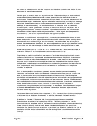 Page 142 Blake, Cassels & Graydon LLP
are based on their emissions and are subject to requirements to monitor the effects of their
emissions on the local environment.
Certain types of projects listed in a regulation to the EQA must undergo an environmental
impact assessment process before the Quebec government may issue a certificate of
authorization. The environmental assessment process always includes the preparation of an
environmental impact assessment, a public notification step and may include public hearings
before the Bureau des audiences publiques en environnement (BAPE, the office of public
hearings on the environment). The recommendations of the BAPE must be taken into
account by the Quebec government in making its decision to authorize the project and in
setting permit conditions. The EQA contains a separate environmental and social impact
assessment process for the James Bay and Northern Quebec region which requires the
involvement of Cree or Inuit representatives in the approval process.
Whenever a contaminant is discharged from a factory stack or wastewater outfall, or when
waste is deposited on land, approval must first be obtained from the Ontario Ministry of the
Environment and Climate Change, which administers the Ontario EPA and a companion
statute, the Ontario Water Resources Act, which regulates both the taking of water for human
or industrial use and the discharge of wastes and storm water directly into a river or lake.
While this approval, prior to October 31, 2011, took the form of a Certificate of Approval, it
now takes the form of an Environmental Compliance Approval (ECA).
The change to the ECA regime from the previous Certificate of Approval regime is mostly
procedural and does not impose new, substantive environmental obligations on applicants.
The ECA process is used to regulate high-risk activities. Unlike previous Certificates of
Approval, an ECA can authorize multiple activities at a single site and a single activity at
multiple sites. The Ministry of Environment and Climate Change has also indicated that the
ECA system would allow for more operational flexibility to businesses once they have
obtained an approval.
Prior to issuing an ECA, the Ministry generally requires detailed plans and modelling
describing the discharge source, the expected off-site impact and the manner in which the
level or concentration of contaminants discharged will be minimized. The Ministry has
increasingly required evidence that the owner or operator of the subject facility has identified
the best available pollution control technology that is economically feasible. The Ministry will
also have regard to concentration limits that have been developed for specified contaminants
and is aggressively pushing Ontario industries to continually reduce the levels of
contaminants being discharged into the province’s air and water. Major facilities are subject
to detailed wastewater discharge requirements, contained in both their approvals and
industrial sector regulations.
Certificates of Approval issued prior to October 31, 2011 remain in force. Existing Certificates
of Approval can be amended, suspended, or revoked, as though they were an ECA.
In addition to the new ECA regime, the Ontario government has also created the
Environmental Activity and Sector Registry (EASR). EASRs are intended for certain
prescribed low-risk activities, such as the use and operation of heating systems and standby
power systems, printing, solar facilities, waste management systems and automotive
refinishing. No specific approval is required for activities that fall within the EASR. All that is
required is that the activity be registered with the Ministry of the Environment and Climate
Change.
 