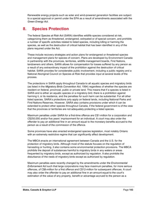 Blake, Cassels & Graydon LLP Page 143
Renewable energy projects such as solar and wind-powered generation facilities are subject
to a special approval or permit under the EPA as a result of amendments associated with the
Green Energy Act.
Species Protection8.
The federal Species at Risk Act (SARA) identifies wildlife species considered at risk,
categorizing them as threatened, endangered, extirpated or of special concern, and prohibits
a number of specific activities related to listed species, including killing or harming the
species, as well as the destruction of critical habitat that has been identified in any of the
plans required under the Act.
These include recovery strategies and action plans for endangered or threatened species
and management plans for species of concern. Plans are developed by Environment Canada
in partnership with the provinces, territories, wildlife management boards, First Nations,
landowners and others. SARA allows for compensation for losses suffered by any person as
a result of any extraordinary impact of the prohibition against the destruction of critical
habitat. SARA provides for considerable public involvement, including a public registry and a
National Aboriginal Council on Species at Risk that provides input at several levels of the
process.
The protections in SARA apply throughout Canada to all aquatic species and migratory birds
(as listed in the Migratory Birds Convention Act, 1994) regardless of whether the species are
resident on federal, provincial, public or private land. This means that if a species is listed in
SARA and is either an aquatic species or a migratory bird, there is a prohibition against
harming it, or its residence, and the penalties for such harm can be substantial. For all other
listed species, SARA’s protections only apply on federal lands, including National Parks and
First Nations Reserves. However, SARA also contains provisions under which it can be
extended to protect other species throughout Canada, if the federal government is of the view
that the provinces or territories are not adequately protecting a listed species.
Maximum penalties under SARA for a first-time offence are C$1-million for a corporation and
C$250,000 and/or five years’ imprisonment for an individual. A court may also order the
offender to pay an additional fine in an amount equal to the monetary benefits accrued to the
person as a result of the commission of the offence.
Some provinces have also enacted endangered species legislation, most notably Ontario
with an extremely restrictive regime that can significantly affect development.
The MBCA enacts an international agreement between Canada and the U.S. for the
protection of migratory birds. Although most of the statute focuses on the regulation of
harvesting or hunting, it also contains some environmental protection provisions. The MBCA
prohibits the deposit of substances harmful to migratory birds in any waters or areas
frequented by migratory birds, except as authorized by regulation. It also prohibits the
disturbance of the nests of migratory birds except as authorized by regulation.
Maximum penalties were recently changed by the amendments under the Environmental
Enforcement Act such that large corporations may face maximum penalties, for more serious
offences, of C$6-million for a first offence and C$12-million for subsequent offences. A court
may also order the offender to pay an additional fine in an amount equal to the court’s
estimation of the value of any property, benefit or advantage accrued to the person as a
 