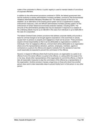 Blake, Cassels & Graydon LLP Page 145
matter of the corporation’s offence. A public registry is used to maintain details of convictions
of corporate offenders.
In addition to the enforcement provisions contained in CEPA, the federal government also
has the authority to assess administrative monetary penalties, pursuant to the Environmental
Violations Administrative Monetary Penalties Act. The stated purpose of this Act is “to
establish, as an alternative to the existing penal system and as a supplement to existing
enforcement measures, a fair and efficient administrative monetary penalty system” for the
enforcement of certain federal environmental protection statutes, including CEPA. The
amounts of the administrative penalties that may be assessed in response to a violation of
the underlying statute may be up to C$5,000 in the case of an individual or up to C$25,000 in
the case of a corporation.
The federal Criminal Code contains provisions that address corporate liability and provide a
basis for criminal charges to be brought against corporations in the event that an activity
causes harm to persons or property and negligence or fault can be proven. Three provisions
expand criminal responsibility so that it can be attributable to organizations in addition to
individuals. First, for negligence offences, criminal intent will be attributable to an organization
where one of its representatives (directors, partners, employees, members, agents or
contractors) is a party to the offence and departs markedly from the standard of care that
could reasonably be expected to prevent the commission of the offence.
Second, in respect of offences where fault must be proven, an organization is a party to an
offence if one of its senior officers is a party to the offence, or, acting within the scope of his
or her duty, directs other representatives of the organization to commit the offence, or fails to
take all reasonable measures to stop the commission of the offence by a representative of
the organization. Another provision imposes a legal duty on those who direct how another
person does work to take reasonable steps to prevent bodily harm to that person or any other
person.
 