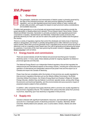 Page 146 Blake, Cassels & Graydon LLP
XVI.Power
Overview1.
The generation, distribution and transmission of electric power is primarily governed by
the laws of the individual provinces, with each province selecting its method of
regulation, such as rate-regulated government-owned utilities or open markets with
private utility providers, and supply mix based on each province’s policy considerations
and available resources.
Privately held generators or a mix of private and government-owned corporations provide the
power generation in Newfoundland and Labrador, Prince Edward Island, Nova Scotia, Ontario,
Alberta and British Columbia. Generation is primarily provided by rate-regulated government
corporations in Quebec, Saskatchewan and Manitoba. Independent power producers that
generate electricity for their own use and for sale to the power grid and utilities exist throughout
the country.
There is a variety of regulatory regimes that control the wholesale and retail prices of electricity.
Alberta is deregulated, and Ontario is partially deregulated (and is often referred to as having a
hybrid market). Most other provinces generally have a regulated price structure where the price of
electricity is set by a regulatory board based upon the cost of generating and delivering the power
to customers. A summary of the main laws governing the power industry in Ontario, Alberta and
British Columbia is set out below.
1.1 Energy boards and commissions
There are several statutes at both the federal and provincial level that govern Canada’s
electricity sector. In many cases, these statutes provide for ongoing regulation by federal or
provincial agencies and tribunals.
The National Energy Board is an independent federal regulatory tribunal that regulates the
interprovincial and international aspects of the energy industry, including the construction and
operation of international and designated interprovincial power lines and the export out of
Canada and import into Canada of electricity.
Power lines that are completely within the borders of one province are usually regulated by
that province’s regulatory tribunals such as the Alberta Utilities Commission, the British
Columbia Utilities Commission, the Ontario Energy Board and Quebec’s Régie de l’énergie.
Energy tribunals, whether they are federal or provincial, typically review, among other things,
the economic and technical feasibility, and the environmental and socio-economic impact of
proposed projects subject to their jurisdiction.
In addition, utility companies that supply electricity within a province are usually regulated by
that province’s regulatory tribunal. The mandate of the various tribunals varies from province
to province, depending upon how electricity is regulated in that province.
1.2 Supply mix
Canada is blessed with significant hydroelectric resources, and hydroelectric generation
accounts for a meaningful portion of electricity production in Quebec, Manitoba, British
Columbia, Newfoundland and Labrador, and, to some extent, Ontario, Alberta and other
provinces.
 