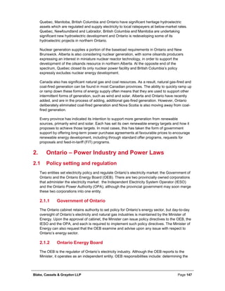 Blake, Cassels & Graydon LLP Page 147
Quebec, Manitoba, British Columbia and Ontario have significant heritage hydroelectric
assets which are regulated and supply electricity to local ratepayers at below-market rates.
Quebec, Newfoundland and Labrador, British Columbia and Manitoba are undertaking
significant new hydroelectric development and Ontario is redeveloping some of its
hydroelectric projects in northern Ontario.
Nuclear generation supplies a portion of the baseload requirements in Ontario and New
Brunswick. Alberta is also considering nuclear generation, with some oilsands producers
expressing an interest in miniature nuclear reactor technology, in order to support the
development of the oilsands resource in northern Alberta. At the opposite end of the
spectrum, Quebec closed its only nuclear power facility and British Columbia’s policy
expressly excludes nuclear energy development.
Canada also has significant natural gas and coal resources. As a result, natural gas-fired and
coal-fired generation can be found in most Canadian provinces. The ability to quickly ramp up
or ramp down these forms of energy supply often means that they are used to support other
intermittent forms of generation, such as wind and solar. Alberta and Ontario have recently
added, and are in the process of adding, additional gas-fired generation. However, Ontario
deliberately eliminated coal-fired generation and Nova Scotia is also moving away from coal-
fired generation.
Every province has indicated its intention to support more generation from renewable
sources, primarily wind and solar. Each has set its own renewable energy targets and how it
proposes to achieve those targets. In most cases, this has taken the form of government
support by offering long-term power purchase agreements at favourable prices to encourage
renewable energy development, including through standard offer programs, requests for
proposals and feed-in-tariff (FIT) programs.
Ontario – Power Industry and Power Laws2.
2.1 Policy setting and regulation
Two entities set electricity policy and regulate Ontario’s electricity market: the Government of
Ontario and the Ontario Energy Board (OEB). There are two provincially owned corporations
that administer the electricity market: the Independent Electricity System Operator (IESO)
and the Ontario Power Authority (OPA), although the provincial government may soon merge
these two corporations into one entity.
Government of Ontario2.1.1
The Ontario cabinet retains authority to set policy for Ontario’s energy sector, but day-to-day
oversight of Ontario’s electricity and natural gas industries is maintained by the Minister of
Energy. Upon the approval of cabinet, the Minister can issue policy directives to the OEB, the
IESO and the OPA, and each is required to implement such policy directives. The Minister of
Energy can also request that the OEB examine and advise upon any issue with respect to
Ontario’s energy sector.
Ontario Energy Board2.1.2
The OEB is the regulator of Ontario’s electricity industry. Although the OEB reports to the
Minister, it operates as an independent entity. OEB responsibilities include: determining the
 