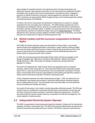 Page 148 Blake, Cassels & Graydon LLP
rates charged for regulated services in the electricity sector including transmission and
distribution services; approving the construction of new transmission and distribution facilities;
formulating rules to govern the conduct of participants in the electricity sector; engaging in
advocacy on behalf of electricity consumers; hearing appeals from decisions made by the
IESO; monitoring and approving the IESO’s budget and fees; and monitoring electricity markets
and reporting thereon to the Minister.
In Ontario, the cost for transmission and distribution of electricity to a customer is charged
separately from the commodity price of electricity. The OEB typically regulates the cost of
transmission and distribution service, while the commodity cost of electricity is determined in
the IESO’s real-time wholesale market. In addition, the provincial government has imposed on
most electricity customers an additional charge known as the Global Adjustment. The Global
Adjustment rate is typically inversely related to the IESO market price of electricity, and usually
the lower the market price the higher the Global Adjustment rate.
2.2 Market creation and the successor corporations to Ontario
Hydro
Until 1998, the Ontario electricity sector was dominated by Ontario Hydro, a provincially
owned company that integrated generation, transmission, system planning, electrical safety
and rural and remote distribution functions. Ontario Hydro directly produced over 90% of the
province’s electricity and local distribution companies (LDCs) distributed electricity from
Ontario Hydro to consumers within LDC’s territory.
In 1998, the provincial government dismantled Ontario Hydro with the promulgation of the
Energy Competition Act, 1998 which included the Electricity Act, 1998 and the Ontario
Energy Board Act, 1998. These latter two statutes constitute the principal electricity
legislation in Ontario.
Pursuant to the Electricity Act, 1998, Ontario Hydro was separated into five companies
including: Ontario Power Generation Inc. which assumed Ontario Hydro’s generation assets;
Hydro One Inc. which assumed the transmission and rural distribution businesses of Ontario
Hydro; and the IESO which assumed responsibility for administering the electricity markets in
Ontario and for directing the operation of Ontario’s transmission grid.
A fully competitive wholesale and retail market opened on May 1, 2002, but electricity price
and distribution rate freezes were enacted in December 2002 because of political pressure
due to volatile electricity prices. The rate freezes have since been lifted, but some elements
of price smoothing and subsidy still remain.
As a result of intervention in the market, merchant generation effectively ceased. The OPA was
created to act as a creditworthy counterparty through which new generation can be procured,
by means of long-term power purchase or contract-for-differences agreements. The OPA is
also responsible for long-term system planning, conservation and demand management, and
certain aspects of market evolution.
2.3 Independent Electricity System Operator
The IESO is responsible for administering the electricity markets in Ontario and for directing the
operation of Ontario’s transmission grid. The IESO has issued the Market Rules that govern the
market for electricity and ancillary services in Ontario. The IESO is required to administer the
 