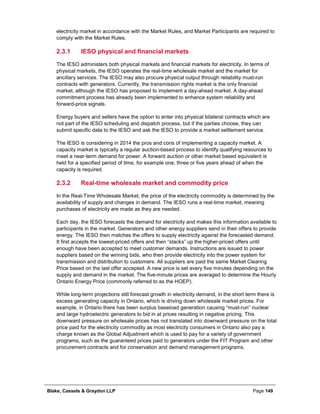 Blake, Cassels & Graydon LLP Page 149
electricity market in accordance with the Market Rules, and Market Participants are required to
comply with the Market Rules.
IESO physical and financial markets2.3.1
The IESO administers both physical markets and financial markets for electricity. In terms of
physical markets, the IESO operates the real-time wholesale market and the market for
ancillary services. The IESO may also procure physical output through reliability must-run
contracts with generators. Currently, the transmission rights market is the only financial
market, although the IESO has proposed to implement a day-ahead market. A day-ahead
commitment process has already been implemented to enhance system reliability and
forward-price signals.
Energy buyers and sellers have the option to enter into physical bilateral contracts which are
not part of the IESO scheduling and dispatch process, but if the parties choose, they can
submit specific data to the IESO and ask the IESO to provide a market settlement service.
The IESO is considering in 2014 the pros and cons of implementing a capacity market. A
capacity market is typically a regular auction-based process to identify qualifying resources to
meet a near-term demand for power. A forward auction or other market based equivalent is
held for a specified period of time, for example one, three or five years ahead of when the
capacity is required.
Real-time wholesale market and commodity price2.3.2
In the Real-Time Wholesale Market, the price of the electricity commodity is determined by the
availability of supply and changes in demand. The IESO runs a real-time market, meaning
purchases of electricity are made as they are needed.
Each day, the IESO forecasts the demand for electricity and makes this information available to
participants in the market. Generators and other energy suppliers send in their offers to provide
energy. The IESO then matches the offers to supply electricity against the forecasted demand.
It first accepts the lowest-priced offers and then “stacks” up the higher-priced offers until
enough have been accepted to meet customer demands. Instructions are issued to power
suppliers based on the winning bids, who then provide electricity into the power system for
transmission and distribution to customers. All suppliers are paid the same Market Clearing
Price based on the last offer accepted. A new price is set every five minutes depending on the
supply and demand in the market. The five-minute prices are averaged to determine the Hourly
Ontario Energy Price (commonly referred to as the HOEP).
While long-term projections still forecast growth in electricity demand, in the short term there is
excess generating capacity in Ontario, which is driving down wholesale market prices. For
example, in Ontario there has been surplus baseload generation causing “must-run” nuclear
and large hydroelectric generators to bid in at prices resulting in negative pricing. This
downward pressure on wholesale prices has not translated into downward pressure on the total
price paid for the electricity commodity as most electricity consumers in Ontario also pay a
charge known as the Global Adjustment which is used to pay for a variety of government
programs, such as the guaranteed prices paid to generators under the FIT Program and other
procurement contracts and for conservation and demand management programs.
 