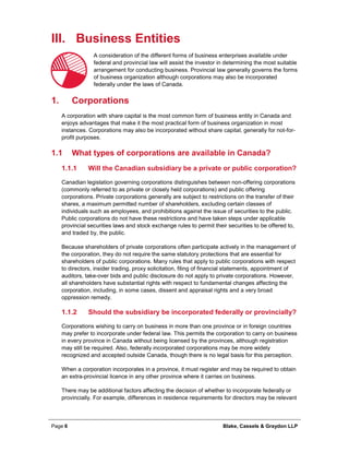 Page 6 Blake, Cassels & Graydon LLP
III. Business Entities
A consideration of the different forms of business enterprises available under
federal and provincial law will assist the investor in determining the most suitable
arrangement for conducting business. Provincial law generally governs the forms
of business organization although corporations may also be incorporated
federally under the laws of Canada.
Corporations1.
A corporation with share capital is the most common form of business entity in Canada and
enjoys advantages that make it the most practical form of business organization in most
instances. Corporations may also be incorporated without share capital, generally for not-for-
profit purposes.
1.1 What types of corporations are available in Canada?
Will the Canadian subsidiary be a private or public corporation?1.1.1
Canadian legislation governing corporations distinguishes between non-offering corporations
(commonly referred to as private or closely held corporations) and public offering
corporations. Private corporations generally are subject to restrictions on the transfer of their
shares, a maximum permitted number of shareholders, excluding certain classes of
individuals such as employees, and prohibitions against the issue of securities to the public.
Public corporations do not have these restrictions and have taken steps under applicable
provincial securities laws and stock exchange rules to permit their securities to be offered to,
and traded by, the public.
Because shareholders of private corporations often participate actively in the management of
the corporation, they do not require the same statutory protections that are essential for
shareholders of public corporations. Many rules that apply to public corporations with respect
to directors, insider trading, proxy solicitation, filing of financial statements, appointment of
auditors, take-over bids and public disclosure do not apply to private corporations. However,
all shareholders have substantial rights with respect to fundamental changes affecting the
corporation, including, in some cases, dissent and appraisal rights and a very broad
oppression remedy.
Should the subsidiary be incorporated federally or provincially?1.1.2
Corporations wishing to carry on business in more than one province or in foreign countries
may prefer to incorporate under federal law. This permits the corporation to carry on business
in every province in Canada without being licensed by the provinces, although registration
may still be required. Also, federally incorporated corporations may be more widely
recognized and accepted outside Canada, though there is no legal basis for this perception.
When a corporation incorporates in a province, it must register and may be required to obtain
an extra-provincial licence in any other province where it carries on business.
There may be additional factors affecting the decision of whether to incorporate federally or
provincially. For example, differences in residence requirements for directors may be relevant
 