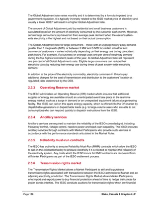 Page 150 Blake, Cassels & Graydon LLP
The Global Adjustment rate varies monthly and it is determined by a formula imposed by a
government regulation. It is typically inversely related to the IESO market price of electricity and
usually a lower HOEP will result in a higher Global Adjustment rate.
The amount of Global Adjustment paid by residential and small business customers is
calculated based on the amount of electricity consumed by the customer each month. However,
certain large consumers pay based on their average peak demand when the use of system-
wide electricity is the highest and not based on their actual consumption.
The Global Adjustment rate for large consumers – those with an average hourly peak demand
greater than 5 megawatts (MW), or between 3 MW and 5 MW for certain industrial and
commercial customers – varies individually depending on their energy use during coincident
peak hours. For example, if a business on average uses one per cent of electricity demand
during the five highest coincident peaks of the year, its Global Adjustment rate will represent
one per cent of all Global Adjustment costs. Eligible large consumers can reduce their
electricity costs by reducing their energy use during times of peak system-wide electricity
demand.
In addition to the price of the electricity commodity, electricity customers in Ontario pay
additional charges for the cost of transmission and distribution to the customers’ location at
regulated rates determined by the OEB.
Operating Reserve market2.3.3
The IESO administers an Operating Reserve (OR) market which ensures that additional
supplies of energy are available should an unanticipated event take place in the real-time
energy market, such as a surge in demand or an unexpected equipment failure at a generating
facility. The IESO can call on this spare energy capacity, which is offered into the OR market by
dispatchable generators or dispatchable loads (e.g. to large-volume users who are able to cut
consumption) who can respond quickly to dispatch instructions from the IESO.
Ancillary services2.3.4
Ancillary services are required to maintain the reliability of the IESO-controlled grid, including:
frequency control, voltage control, reactive power and black-start capability. The IESO procures
ancillary services through contracts with Market Participants who provide such services in
accordance with the performance standards articulated in the Market Rules.
Reliability must-run contracts2.3.5
The IESO has authority to execute Reliability Must-Run (RMR) contracts which allow the IESO
to call on the contracted facility to produce electricity if it is needed to maintain the reliability of
the electricity system. Any costs which the IESO incurs for RMR contracts are recovered from
all Market Participants as part of the IESO settlement process.
Transmission rights market2.3.6
The Transmission Rights Market allows a Market Participant to sell and to purchase
transmission rights associated with transactions between the IESO-administered Market and an
adjoining electricity jurisdiction. The Transmission Rights Market allows Market Participants
who import and export power to buy financial protection ahead of time to hedge their prices for
power across interties. The IESO conducts auctions for transmission rights which are financial
 