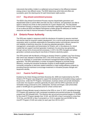 Blake, Cassels & Graydon LLP Page 151
instruments that entitle a holder to a settlement amount based on the difference between
energy prices in two different zones. The IESO determines which bids and offers are
successful, given the clearing price for each transmission rights auction.
Day-ahead commitment process2.3.7
The IESO’s Day-Ahead Commitment Process requires dispatchable generators and
dispatchable loads to submit offers and bids one day in advance, and generators are able to
signal in advance any limits on their production for a given dispatch day. The Day-Ahead
Commitment Process is intended to improve information regarding the operation of the market
so as to allow the IESO and Market Participants to better gauge the adequacy of market
resources and help to improve forecasts of next-day market prices.
2.4 Ontario Power Authority
The OPA was created in response to both the reluctance of investors to assume merchant
risk and the need for long-term system development. It is a not-for-profit government-owned
corporation which is primarily responsible for forecasting medium and long-term demand for
and reliability of electricity resources; for planning adequate generation, demand
management, conservation and transmission for Ontario; and, in the absence of a robust
market that can support merchant generator investment, for procuring new generation
through various forms of procurement processes. In 2013, the OPA managed and settled
generation contracts accounting for two-thirds of Ontario’s electricity system.
The OPA worked with the Ministry of Energy to develop Ontario’s updated Long-Term Energy
Plan which was released in December 2013. One of the focuses of the Long-Term Energy
Plan is an emphasis on conservation and demand management before building new
generation. The OPA administers a number of programs designed to promote energy
efficiency, including the Industrial Accelerator program to assist eligible transmission-
connected companies to fast-track capital investment in major energy-efficiency projects by
providing financial incentives to encourage investment in innovative process changes and
equipment retrofits.
Feed-In-Tariff Program2.4.1
Enabled by the Green Energy and Green Economy Act, 2009 and implemented by the OPA,
Ontario’s FIT Program was designed to support the development of renewable energy supply in
the province. Under the FIT Program, homeowners, business owners and private developers
could enter into long-term contracts (generally 20 years) with the OPA to generate and sell
renewable energy produced by wind, waterpower, biomass and biogas, solar photovoltaic
power or landfill gas at a guaranteed price for a fixed contract term.
Ontario’s Energy Minister issued a directive to the OPA on June 12, 2013, cancelling the large
FIT Program and replacing it with a proposed competitive procurement process for renewable
projects over 500 kilowatts (kW). The directive also set annual procurement targets of 150 MW
for the small FIT Program (greater than 10 kW, and 250 kW or less if connected to a less than
15 kV line, and 500 kW or less if connected to a 15 kV or greater line) and 50 MW for the
microFIT Program (10 kW and under) for each year from 2014 to 2017.
 