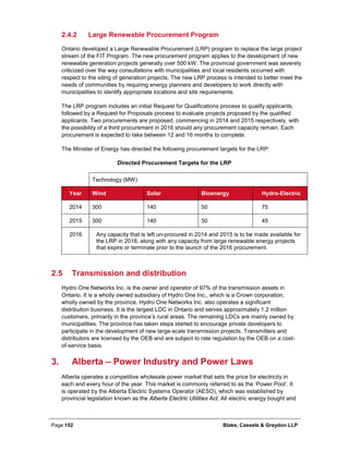 Page 152 Blake, Cassels & Graydon LLP
Large Renewable Procurement Program2.4.2
Ontario developed a Large Renewable Procurement (LRP) program to replace the large project
stream of the FIT Program. The new procurement program applies to the development of new
renewable generation projects generally over 500 kW. The provincial government was severely
criticized over the way consultations with municipalities and local residents occurred with
respect to the siting of generation projects. The new LRP process is intended to better meet the
needs of communities by requiring energy planners and developers to work directly with
municipalities to identify appropriate locations and site requirements.
The LRP program includes an initial Request for Qualifications process to qualify applicants,
followed by a Request for Proposals process to evaluate projects proposed by the qualified
applicants. Two procurements are proposed, commencing in 2014 and 2015 respectively, with
the possibility of a third procurement in 2016 should any procurement capacity remain. Each
procurement is expected to take between 12 and 16 months to complete.
The Minister of Energy has directed the following procurement targets for the LRP:
Directed Procurement Targets for the LRP
Technology (MW)
Year Wind Solar Bioenergy Hydro-Electric
2014 300 140 50 75
2015 300 140 50 45
2016 Any capacity that is left un-procured in 2014 and 2015 is to be made available for
the LRP in 2016, along with any capacity from large renewable energy projects
that expire or terminate prior to the launch of the 2016 procurement.
2.5 Transmission and distribution
Hydro One Networks Inc. is the owner and operator of 97% of the transmission assets in
Ontario. It is a wholly owned subsidiary of Hydro One Inc., which is a Crown corporation,
wholly owned by the province. Hydro One Networks Inc. also operates a significant
distribution business. It is the largest LDC in Ontario and serves approximately 1.2 million
customers, primarily in the province’s rural areas. The remaining LDCs are mainly owned by
municipalities. The province has taken steps started to encourage private developers to
participate in the development of new large-scale transmission projects. Transmitters and
distributors are licensed by the OEB and are subject to rate regulation by the OEB on a cost-
of-service basis.
Alberta – Power Industry and Power Laws3.
Alberta operates a competitive wholesale power market that sets the price for electricity in
each and every hour of the year. This market is commonly referred to as the ‘Power Pool’. It
is operated by the Alberta Electric Systems Operator (AESO), which was established by
provincial legislation known as the Alberta Electric Utilities Act. All electric energy bought and
 
