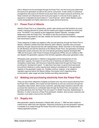 Blake, Cassels & Graydon LLP Page 153
sold in Alberta must be exchanged through the Power Pool, and the hourly price determines
the revenue for generators as well as the cost for consumers. A wide variety of contractual
arrangements also exist such that the hourly price does not impact everyone at all times, but
these contracts are influenced by the hourly price signal. It is this set of price signals, as
opposed to a regulated structure based on “cost-of-service”, which makes Alberta’s power
market deregulated and highly responsive to supply-demand dynamics.
3.1 Power Pool of Alberta
Alberta’s Power Pool is an independent, central, open-access pool that functions as a spot
market, matching demand for power with the lowest-cost supply to establish an hourly pool
price. The AESO, in its capacity as the Independent System Operator, manages power
settlements under the Power Pool. The AESO is also the provincial transmission
administrator responsible for the safe, reliable and economic operation of Alberta’s integrated
bulk transmission system.
Three categories of sellers are eligible to offer and sell electricity through the Power Pool of
Alberta: marketers (entities that trade electricity within Alberta); importers (who purchase
electricity through interprovincial ties with Saskatchewan, British Columbia or the international
tie with Montana and sell this electricity to the Alberta Power Pool); and generators (including
independent power producers who own and operate generating capacity developed after
1996 and the buyers under Power Purchase Arrangements (PPAs) who are entitled to offer
and dispatch the generation capacity of the formerly regulated utility power generation units).
Wholesale power generation in Alberta is deregulated and the development of new
generation capacity, the supply mix and the price of electricity are determined on a
competitive market basis, with the price of electricity determined through the Power Pool
providing the “development signal”. To date there have been no government-sponsored
procurement initiatives or policy requirements relating to development of new generation
capacity or the generation supply mix. Facilities continue, however, to be subject to
regulatory approval before the Alberta Utilities Commission (AUC) regarding siting,
environmental, water usage and other facilities permitting requirements.
3.2 Bidding and purchasing electricity from the Power Pool
There are also three categories of eligible purchasers who may bid to acquire electricity from
the Power Pool: retailers, who market and sell electricity to end-use consumers through the
competitive retail market; direct access customers, generally large industrial customers who
purchase their electricity on a wholesale basis through the Power Pool; and exporters, who
purchase electricity from the Power Pool and export it to British Columbia, Saskatchewan or
Montana. In order to become a Power Pool participant, retailers, direct access customers and
exporters must obtain a licence from the AESO.
3.3 Supply mix
New generation capacity developed in Alberta after January 1, 1996 has been subject to
market forces rather than rate regulation. Electricity produced by all new generation capacity
is available to be traded through the Power Pool and is not subject to the traditional rate-
making application process.
 