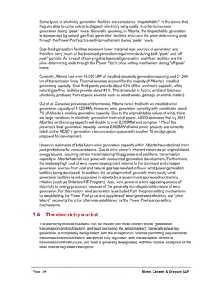 Page 154 Blake, Cassels & Graydon LLP
Some types of electricity generation facilities are considered “dispatchable”, in the sense that
they are able to come online to dispatch electricity fairly easily, in order to increase
generation during “peak” hours. Generally speaking, in Alberta, the dispatchable generation
is represented by natural gas-fired generation facilities which are the price-determining units
through the Power Pool’s price-setting mechanism during “peak” hours.
Coal-fired generation facilities represent lower marginal cost sources of generation and
therefore carry much of the baseload generation requirements during both “peak” and “off
peak” periods. As a result of carrying this baseload generation, coal-fired facilities are the
price-determining units through the Power Pool’s price setting-mechanism during “off peak”
hours.
Currently, Alberta has over 14,500 MW of installed electricity generation capacity and 21,000
km of transmission lines. Thermal sources account for the majority of Alberta’s installed
generating capacity. Coal-fired plants provide about 43% of the province’s capacity, while
natural gas-fired facilities provide about 41%. The remainder is hydro, wind and biomass
(electricity produced from organic sources such as wood waste, garbage or animal matter).
Out of all Canadian provinces and territories, Alberta ranks third with an installed wind
generation capacity of 1,120 MW; however, wind generation currently only constitutes about
7% of Alberta’s existing generation capacity. Due to the unpredictable nature of wind, there
are large variations in electricity generation from wind power. AESO estimates that by 2024
Alberta’s wind energy capacity will double to over 2,200MW and comprise 11% of the
province’s total generation capacity. Almost 2,000MW of wind power projects are currently
listed on the AESO’s generation interconnection queue with another 15 wind projects
proposed for development.
However, estimates of total future wind generation capacity within Alberta have declined from
past predictions for various reasons. Due to wind power’s inherent nature as an unpredictable
energy source, requiring certain transmission grid upgrades and additions, transmission
capacity in Alberta has not kept pace with announced generation development. Furthermore,
the relatively high cost of wind power development relative to the dominant and cheaper
generation sources from coal and natural gas has resulted in fewer wind power generation
facilities being developed. In addition, the development of generally more costly wind
generation facilities is not supported in Alberta by a government-sponsored contracting
initiative (such as Ontario’s FIT Program). Also, wind power is a less appealing source of
electricity to energy producers because of the generally non-dispatchable nature of wind
generation. For this reason, wind generation is excluded from the price-setting mechanisms
for establishing the Power Pool price and suppliers of wind-generated electricity are “price
takers”, receiving the price otherwise established by the Power Pool’s price-setting
mechanisms.
3.4 The electricity market
The electricity market in Alberta can be divided into three distinct areas: generation;
transmission and distribution; and load (including the retail market). Generally speaking,
generation is completely deregulated, with the exception of facilities permitting requirements;
transmission and distribution are almost fully regulated, with the exception of critical
transmission infrastructure, and load is generally deregulated, with the notable exception of the
retail market regulated rate option.
 