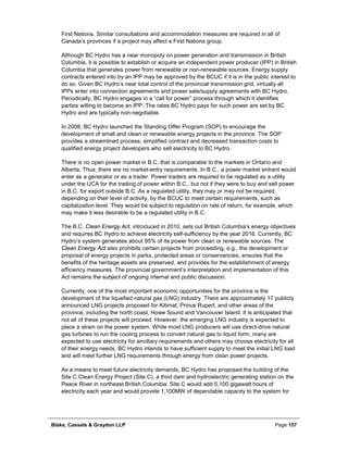 Blake, Cassels & Graydon LLP Page 157
First Nations. Similar consultations and accommodation measures are required in all of
Canada’s provinces if a project may affect a First Nations group.
Although BC Hydro has a near monopoly on power generation and transmission in British
Columbia, it is possible to establish or acquire an independent power producer (IPP) in British
Columbia that generates power from renewable or non-renewable sources. Energy supply
contracts entered into by an IPP may be approved by the BCUC if it is in the public interest to
do so. Given BC Hydro’s near total control of the provincial transmission grid, virtually all
IPPs enter into connection agreements and power sale/supply agreements with BC Hydro.
Periodically, BC Hydro engages in a “call for power” process through which it identifies
parties willing to become an IPP. The rates BC Hydro pays for such power are set by BC
Hydro and are typically non-negotiable.
In 2008, BC Hydro launched the Standing Offer Program (SOP) to encourage the
development of small and clean or renewable energy projects in the province. The SOP
provides a streamlined process, simplified contract and decreased transaction costs to
qualified energy project developers who sell electricity to BC Hydro.
There is no open power market in B.C. that is comparable to the markets in Ontario and
Alberta. Thus, there are no market-entry requirements. In B.C., a power market entrant would
enter as a generator or as a trader. Power traders are required to be regulated as a utility
under the UCA for the trading of power within B.C., but not if they were to buy and sell power
in B.C. for export outside B.C. As a regulated utility, they may or may not be required,
depending on their level of activity, by the BCUC to meet certain requirements, such as
capitalization level. They would be subject to regulation on rate of return, for example, which
may make it less desirable to be a regulated utility in B.C.
The B.C. Clean Energy Act, introduced in 2010, sets out British Columbia’s energy objectives
and requires BC Hydro to achieve electricity self-sufficiency by the year 2016. Currently, BC
Hydro’s system generates about 95% of its power from clean or renewable sources. The
Clean Energy Act also prohibits certain projects from proceeding, e.g., the development or
proposal of energy projects in parks, protected areas or conservancies, ensures that the
benefits of the heritage assets are preserved, and provides for the establishment of energy
efficiency measures. The provincial government’s interpretation and implementation of this
Act remains the subject of ongoing internal and public discussion.
Currently, one of the most important economic opportunities for the province is the
development of the liquefied natural gas (LNG) industry. There are approximately 17 publicly
announced LNG projects proposed for Kitimat, Prince Rupert, and other areas of the
province, including the north coast, Howe Sound and Vancouver Island. It is anticipated that
not all of these projects will proceed. However, the emerging LNG industry is expected to
place a strain on the power system. While most LNG producers will use direct-drive natural
gas turbines to run the cooling process to convert natural gas to liquid form, many are
expected to use electricity for ancillary requirements and others may choose electricity for all
of their energy needs. BC Hydro intends to have sufficient supply to meet the initial LNG load
and will meet further LNG requirements through energy from clean power projects.
As a means to meet future electricity demands, BC Hydro has proposed the building of the
Site C Clean Energy Project (Site C), a third dam and hydroelectric generating station on the
Peace River in northeast British Columbia. Site C would add 5,100 gigawatt hours of
electricity each year and would provide 1,100MW of dependable capacity to the system for
 