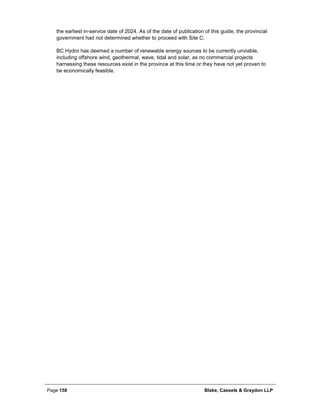 Page 158 Blake, Cassels & Graydon LLP
the earliest in-service date of 2024. As of the date of publication of this guide, the provincial
government had not determined whether to proceed with Site C.
BC Hydro has deemed a number of renewable energy sources to be currently unviable,
including offshore wind, geothermal, wave, tidal and solar, as no commercial projects
harnessing these resources exist in the province at this time or they have not yet proven to
be economically feasible.
 