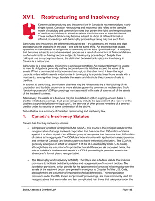 Blake, Cassels & Graydon LLP Page 159
XVII. Restructuring and Insolvency
Commercial restructuring and insolvency law in Canada is not memorialized in any
single statute. Canadian restructuring and insolvency law refers to the complex
matrix of statutory and common law rules that govern the rights and responsibilities
of creditors and debtors in situations where the debtors are in financial distress.
These insolvent debtors may become subject to a host of different formal or
informal proceedings, with bankruptcy proceedings being only one such form.
Bankruptcy and insolvency are oftentimes thought to be – by laypersons, the media and legal
professionals not practising in the area – one and the same thing. An enterprise that ceases
operations or cannot meet its obligations is commonly said to have “gone bankrupt”. A company
that becomes subject to a court-supervised process as a result of some form of financial distress
is often referred to as having become subject to “bankruptcy proceedings.” Despite their
colloquial use as synonymous terms, the distinction between bankruptcy and insolvency in
Canada is a critical one.
Bankruptcy is a legal status. Insolvency is a financial condition. An insolvent company is unable
to meet its obligations generally as they become due or its liabilities exceed the value of its
assets. When a commercial entity becomes bankrupt, on the other hand, it loses the legal
capacity to deal with its assets and a trustee in bankruptcy is appointed over those assets with a
mandate to, among other things, liquidate the assets and distribute the proceeds of sale to
creditors.
In addition to bankruptcy, an insolvent business may be rehabilitated by a restructuring of the
corporation and its debts under one or more statutes governing commercial insolvencies. Such
“debtor-in-possession” (DIP) proceedings may also result in the sale of some or all of the assets
of the insolvent business.
Alternatively, the assets of a business may be liquidated or sold on a going-concern basis in
creditor-initiated proceedings. Such proceedings may include the appointment of a receiver of the
business (appointed privately or by a court), the exercise of other private remedies of a secured
creditor under its security or some combination of the above.
Set out below is a summary of Canadian restructuring and insolvency law.
Canada’s Insolvency Statutes1.
Canada has four key insolvency statutes:
• Companies’ Creditors Arrangement Act (CCAA). The CCAA is the principal statute for the
reorganization of a large insolvent corporation that has more than C$5-million of claims
against it or which is part of an affiliated group of companies that has more than C$5-million
of claims in the aggregate. The CCAA is a federal statute with application in every province
and territory of Canada (and which purports to have worldwide jurisdiction). The CCAA is
generally analogous in effect to Chapter 11 of the U.S. Bankruptcy Code (U.S. Code),
although there are a number of important technical differences. As discussed below, the
sale of a debtor’s business and assets in a CCAA proceeding is permitted even in the
absence of a formal plan of reorganization.
• The Bankruptcy and Insolvency Act (BIA). The BIA is also a federal statute that includes
provisions to facilitate both the liquidation and reorganization of insolvent debtors. The
liquidation provisions, which provide for the appointment of a trustee in bankruptcy over the
assets of the insolvent debtor, are generally analogous to Chapter 7 of the U.S. Code,
although there are a number of important technical differences. The reorganization
provisions under the BIA, known as “proposal” proceedings, are more commonly used for
reorganizations that are smaller and less complicated than those that take place under the
 