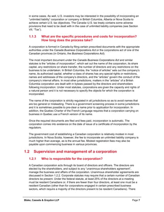 Blake, Cassels & Graydon LLP Page 7
in some cases. As well, U.S. investors may be interested in the possibility of incorporating an
“unlimited liability” corporation or company in British Columbia, Alberta or Nova Scotia to
achieve certain U.S. tax objectives. The Canada–U.S. tax treaty contains some adverse
provisions that need to be dealt with in the case of unlimited liability companies (see Section
VII, “Tax”).
What are the specific procedures and costs for incorporation?1.1.3
How long does the process take?
A corporation is formed in Canada by filing certain prescribed documents with the appropriate
authorities under the Canada Business Corporations Act or the corporations act of one of the
Canadian provinces (in Ontario, the Business Corporations Act).
The most important document under the Canada Business Corporations Act and similar
statutes is the “articles of incorporation”, which set out the name of the corporation, its share
capital, any restrictions on share transfer, the number of directors and any restrictions on the
business to be undertaken. In British Columbia, the “notice of articles” sets out the company’s
name, its authorized capital, whether a class of shares has any special rights or restrictions,
names and addresses of the company’s directors, and the “articles” govern the conduct of the
company’s internal affairs. In most other jurisdictions, matters in the “articles” of a British
Columbia corporation are dealt with in bylaws passed by the directors and shareholders
following incorporation. Under most statutes, corporations are given the capacity and rights of
a natural person and it is not necessary to specify the objects for which the corporation is
incorporated.
The name of the corporation is strictly regulated in all jurisdictions so as to avoid names that
are too general or misleading. There is a government screening process in some jurisdictions
and it is sometimes possible to pre-clear a name prior to application for incorporation. In
addition, the Quebec Charter of the French Language requires that a corporation carrying on
business in Quebec use a French version of its name.
Once the required documents are filed and fees paid, incorporation is automatic. The
corporation comes into existence on the date of issue of a certificate of incorporation by the
regulators.
The government cost of establishing a Canadian corporation is relatively modest in most
jurisdictions. In Nova Scotia, however, the fee to incorporate an unlimited liability company is
much higher than average, as is the annual fee. Modest registration fees may also be
payable upon commencing business in various provinces.
1.2 Supervision and management of a corporation
Who is responsible for the corporation?1.2.1
A Canadian corporation acts through its board of directors and officers. The directors are
elected by the shareholders, and subject to any “unanimous shareholders agreement”,
manage the business and affairs of the corporation. Unanimous shareholder agreements are
discussed in Section 1.2.2. Corporate statutes may require that a certain number of Canadian
directors be present. Under the federal statute, at least 25% of the directors at a meeting
must be resident Canadians or, if there are fewer than four directors, at least one must be a
resident Canadian (other than for corporations engaged in certain prescribed business
sectors, which require a majority of the directors present to be resident Canadians). There
 