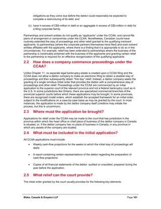 Blake, Cassels & Graydon LLP Page 161
obligations as they come due before the debtor could reasonably be expected to
complete a restructuring of its debt; and
(c) have in excess of C$5-million in debt or an aggregate in excess of C$5-million in debt for
a filing corporate family.
Partnerships and solvent entities do not qualify as “applicants” under the CCAA, and cannot file
plans of arrangement or compromise under the CCAA. Nonetheless, Canadian courts have
routinely extended the stay of proceedings and other relief granted to the qualifying insolvent
applicants, to partnerships (where the corporate partners themselves have filed) and even solvent
entities affiliated with the applicants, where there is a finding that it is appropriate to do so in the
circumstances. For example, relief has been extended to partnerships where the business of the
partnership is inextricably entwined with the business of the applicants and granting certain relief
to the partnership is required for an effective reorganization of the qualifying applicants.
2.2 How does a company commence proceedings under the
CCAA?
Unlike Chapter 11, no separate legal bankruptcy estate is created upon a CCAA filing and the
CCAA does not allow a debtor company to make an electronic filing to obtain a skeletal stay of
proceedings and then subsequently obtain “first day” relief. Instead, a debtor company seeks the
granting of a single omnibus initial order that provides the debtor with a comprehensive stay of
proceedings and other relief. Proceedings under the CCAA are commenced by an initial
application to the superior court of the relevant province and not a federal bankruptcy court as in
the U.S. In some jurisdictions like Ontario, there are specialized commercial branches of the
provincial superior courts before which these applications may be brought. In some provinces,
there are recognized model orders, which establish the accepted framework for an initial order,
subject to the modifications on a case-by-case basis as may be granted by the court. In most
instances, the application is made by the debtor company itself (creditors may initiate the
process, but this is uncommon).
2.3 Where must the application be brought?
Applications for relief under the CCAA may be made to the court that has jurisdiction in the
province within which the head office or chief place of business of the debtor company in Canada
is situated, or, if the debtor company has no place of business in Canada, in any province in
which any assets of the company are located.
2.4 What must be included in the initial application?
All CCAA applications must include:
• Weekly cash-flow projections for the weeks to which the initial stay of proceedings will
apply
• A report containing certain representations of the debtor regarding the preparation of
cash-flow projections
• Copies of all financial statements of the debtor, audited or unaudited, prepared during the
year before the application.
2.5 What relief can the court provide?
The initial order granted by the court usually provides for the following key elements:
 