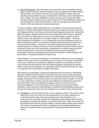 Page 162 Blake, Cassels & Graydon LLP
(a) Stay of Proceedings. Initial orders grant a comprehensive stay of proceedings that will
apply to both secured and unsecured creditors, and a stay against terminating contracts
with the debtor. The purpose of the stay is to prevent precipitous creditor action and
prohibit any single creditor or group of creditors from achieving an unfair advantage over
other creditors. The stay is designed to maintain the status quo and allow the debtor
company sufficient breathing room to seek a solution to its financial difficulties. Stays may
also be extended to directors of the debtor in order to encourage those individuals to
remain in office and advance the restructuring process.
The stay is subject to certain prescribed limits. For example, (i) the stay cannot restrict the
exercise of remedies under eligible financial contracts such as futures contracts, derivatives
and hedging contracts; (ii) the stay cannot prevent public regulatory bodies from taking action
against the debtor, although monetary fines and administrative orders framed in regulatory
terms, but which are determined by a court to be monetary claims in substance can be
stayed; (iii) there are restrictions on the length of stays for “aircraft objects” – airframes,
aircraft engines and helicopters; (iv) no order granting a stay of proceedings can have the
effect of prohibiting a person from requiring immediate payment for goods and services, or
the use of leased property – pursuant to a true lease as opposed to financing lease – or
licensed property; (v) nothing in the stay can have the effect of requiring the further advance
of money or credit; and (vi) as noted above, partnerships do not qualify to apply under the
CCAA, although there is case law that provides that the stay may be extended to
partnerships, where the corporate partners themselves have filed for CCAA protection and
the protection is required to facilitate the restructuring.
Unlike Chapter 11, the stay of proceedings is not automatic; however, the court will typically
exercise its discretion to issue an initial stay for up to a maximum of 30 days. An application
to the court is required for any extensions. Before an extension can be granted, the court
must conclude that circumstances exist that make the extension appropriate and that the
debtor is acting with due diligence and in good faith. Other than the initial 30-day stay, there
is no statutory limit on the duration or length of extensions.
With respect to aircraft objects, Canada has implemented the Convention on International
Interests in Mobile Equipment (known as the Cape Town Convention) and the associated
Protocol to the Convention on Matters Specific to Aircraft Equipment (the Protocol). Canada
adopted “Alternative A” of the Protocol, which is an enhanced version of section 1110 of the
U.S. Code. Alternative A contains a 60-day stay limitation for aircraft objects during which
period the debtor must cure all defaults and agree to perform all current and future
contractual obligations or the aircraft objects must be returned to the secured creditor.
Alternative A also requires the aircraft operator to maintain the aircraft objects pursuant to its
contract and preserve the value of the aircraft objects as a condition of the continuing stay.
(b) The Monitor. As part of the initial order, the court appoints a monitor. The monitor’s basic
duties are set out in the CCAA, but can be expanded by court order. Generally, the
monitor plays both a supervisory and an advisory role in the proceeding. In its
supervisory role, the monitor oversees the steps taken by the company while in CCAA
proceedings, on behalf of all creditors, as an officer of the court. Further, the monitor will
file periodic reports with the court and creditors, including reports setting out the views of
the monitor as required by the CCAA in connection with any proposed disposition of
assets or in connection with any proposed DIP financing (discussed below in section
2.5(c)).
 
