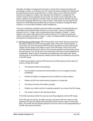 Blake, Cassels & Graydon LLP Page 163
Generally, the debtor’s management will remain in control of the company throughout the
proceedings, however, in its advisory role, the monitor will assist management in dealing with
the restructuring and other issues that arise. In certain cases, such as where the board of
directors has resigned or creditors have otherwise lost confidence in management, the
monitor’s powers can be expanded. By court order, the monitor can be authorized to sell
assets, subject to court approval, and direct certain corporate functions. Monitors assuming
this role are colloquially referred to as “super monitors”. Initial orders may also approve the
retention of a Chief Restructuring Officer with an extensive mandate to manage the debtor
company, or a more limited mandate to assist management.
There are no statutorily mandated unsecured creditor committees in Canada although such
committees have sometimes been formed on an ad hoc basis. There is no equivalent in
Canada to the U.S. Trustee, which provides government oversight in Chapter 11 cases.
However, the monitor fulfils certain of the functions that the U.S. Trustee and unsecured
creditor committees would fulfil in Chapter 11 cases. The Superintendent of Bankruptcy has
some general oversight powers as well.
(c) DIP Financing and DIP Charge. DIP financing refers to the interim financing required by
the debtor company to fund its working capital needs, while under CCAA protection. In
many cases, the court will authorize DIP financing to the debtor and grant super-priority
charges over the assets of the debtor in favour of the DIP lender, if the court is of the
view that additional financing is critical to the continued operations of the business during
the restructuring. This may be done in the initial order at the time of the first application or
subsequently, often by way of amendment and restatement of the initial order. Notice
must be given to all pre-filing secured creditors that are likely to be affected by the priority
of the DIP charge.
In determining whether to approve DIP financing, the CCAA requires courts to take into
account, among other things:
• The expected duration of proceedings
• How the debtor’s business and financial affairs are to be managed during the
proceedings
• Whether the debtor’s management has the confidence of major creditors
• Whether the DIP loan would enhance prospects of a viable plan
• The nature and value of the debtor’s property
• Whether any creditor would be “materially prejudiced” as a result of the DIP charge
• The monitor’s report on the cash-flow forecast.
The CCAA expressly prohibits the securing of pre-filing obligations with the DIP charge.
At the DIP approval hearing, the debtor company will submit a DIP term sheet or credit
agreement for approval, together with cash flows and the monitor’s report on those cash
flows. The monitor will also typically advise the court of its view as to the appropriateness of
the DIP, both amount and terms.
 