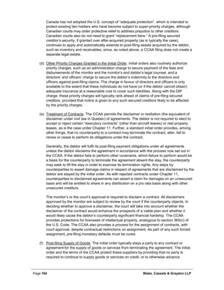 Page 164 Blake, Cassels & Graydon LLP
Canada has not adopted the U.S. concept of “adequate protection”, which is intended to
protect existing lien holders who have become subject to super-priority charges, although
Canadian courts may order protective relief to address prejudice to other creditors.
Canadian courts also do not need to grant “replacement liens.” A pre-filing secured
creditor’s security, if granted over after-acquired property (as is typically the case),
continues to apply and automatically extends to post-filing assets acquired by the debtor,
such as inventory and receivables, since, as noted above, a CCAA filing does not create a
separate legal estate.
(d) Other Priority Charges Granted in the Initial Order. Initial orders also routinely authorize
priority charges, such as an administration charge to secure payment of the fees and
disbursements of the monitor and the monitor’s and debtor’s legal counsel, and a
directors’ and officers’ charge to secure the debtor’s indemnity to the directors and
officers against post-filing claims. The charge in favour of directors and officers is only
available to the extent that these individuals do not have (or if the debtor cannot obtain)
adequate insurance at a reasonable cost to cover such liabilities. Along with the DIP
charge, these priority charges will typically rank ahead of claims of pre-filing secured
creditors, provided that notice is given to any such secured creditors likely to be affected
by the priority charges.
(e) Treatment of Contracts. The CCAA permits the disclaimer or resiliation (the equivalent of
disclaimer under civil law in Quebec) of agreements. The debtor is not required to elect to
accept or reject certain “executory contracts” (other than aircraft leases) or real property
leases, as is the case under Chapter 11. Further, a standard initial order provides, among
other things, that no counterparty to a contract may terminate the contract, alter, fail to
renew or cease to perform its obligations under the contract.
Generally, the debtor will fulfil its post-filing payment obligations under all agreements
unless the debtor disclaims the agreement in accordance with the process now set out in
the CCAA. If the debtor fails to perform other covenants, which failure to perform would be
a basis for the counterparty to terminate the agreement absent the stay, the counterparty
may seek to lift the stay in order to exercise its termination rights. Any steps by
counterparties to assert damage claims in respect of agreements that are disclaimed by the
debtor are stayed by the initial order. As with rejected contracts under Chapter 11,
counterparties to disclaimed agreements can assert a claim for damages on an unsecured
basis and will be entitled to share in any distribution on a pro rata basis along with other
unsecured creditors.
The monitor’s or the court’s approval is required to disclaim a contract. All disclaimers
approved by the monitor are subject to review by the court if the counterparty objects. In
deciding whether to approve a disclaimer, the court will take into account whether the
disclaimer of the contract would enhance the prospects of a viable plan and whether it
would likely cause the debtor’s counterparty significant financial hardship. The CCAA
provides protections for licensees of intellectual property, analogous to section 365(n) of
the U.S. Code. The CCAA also provides a process for the assignment of contracts, with
court approval, despite contractual restrictions on assignment. As part of any such forced
assignment, pre-filing monetary defaults must be cured.
(f) Post-filing Supply of Goods. The initial order typically stays a party to any contract or
agreement for the supply of goods or services from terminating the agreement. The initial
order and the terms of the CCAA protect these suppliers by providing that no party is
required to continue to supply goods or services on credit, or to otherwise advance
 