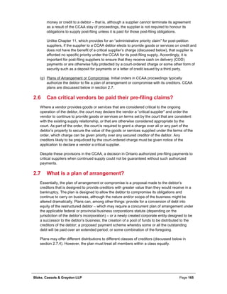 Blake, Cassels & Graydon LLP Page 165
money or credit to a debtor – that is, although a supplier cannot terminate its agreement
as a result of the CCAA stay of proceedings, the supplier is not required to honour its
obligations to supply post-filing unless it is paid for those post-filing obligations.
Unlike Chapter 11, which provides for an “administrative priority claim” for post-petition
suppliers, if the supplier to a CCAA debtor elects to provide goods or services on credit and
does not have the benefit of a critical supplier’s charge (discussed below), that supplier is
afforded no specific priority under the CCAA for its post-filing supply. Accordingly, it is
important for post-filing suppliers to ensure that they receive cash on delivery (COD)
payments or are otherwise fully protected by a court-ordered charge or some other form of
security such as a deposit for payments or a letter of credit issued by a third party.
(g) Plans of Arrangement or Compromise. Initial orders in CCAA proceedings typically
authorize the debtor to file a plan of arrangement or compromise with its creditors. CCAA
plans are discussed below in section 2.7.
2.6 Can critical vendors be paid their pre-filing claims?
Where a vendor provides goods or services that are considered critical to the ongoing
operation of the debtor, the court may declare the vendor a “critical supplier” and order the
vendor to continue to provide goods or services on terms set by the court that are consistent
with the existing supply relationship, or that are otherwise considered appropriate by the
court. As part of the order, the court is required to grant a charge over all or any part of the
debtor’s property to secure the value of the goods or services supplied under the terms of the
order, which charge can be given priority over any secured creditor of the debtor. Any
creditors likely to be prejudiced by the court-ordered charge must be given notice of the
application to declare a vendor a critical supplier.
Despite these provisions in the CCAA, a decision in Ontario authorized pre-filing payments to
critical suppliers when continued supply could not be guaranteed without such authorized
payments.
2.7 What is a plan of arrangement?
Essentially, the plan of arrangement or compromise is a proposal made to the debtor’s
creditors that is designed to provide creditors with greater value than they would receive in a
bankruptcy. The plan is designed to allow the debtor to compromise its obligations and
continue to carry on business, although the nature and/or scope of the business might be
altered dramatically. Plans can, among other things: provide for a conversion of debt into
equity of the restructured debtor – which may require a concurrent plan of arrangement under
the applicable federal or provincial business corporations statute (depending on the
jurisdiction of the debtor’s incorporation) – or a newly created corporate entity designed to be
a successor to the debtor’s business; the creation of a pool of funds to be distributed to the
creditors of the debtor; a proposed payment scheme whereby some or all the outstanding
debt will be paid over an extended period; or some combination of the foregoing.
Plans may offer different distributions to different classes of creditors (discussed below in
section 2.7.4). However, the plan must treat all members within a class equally.
 