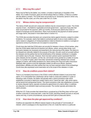 Page 166 Blake, Cassels & Graydon LLP
Who may file a plan?2.7.1
Plans may be filed by the debtor, any creditor, a trustee in bankruptcy or liquidator of the
debtor. As a matter of practice, plans are almost always filed by a debtor, or filed by a creditor
with the debtor’s consent. The CCAA does not provide for an “exclusivity” period in which only
the debtor may file a plan, as is the case under the U.S. Code.
Whose claims may be compromised?2.7.2
The claims of both secured and unsecured creditors may be compromised in a plan. The CCAA
requires Crown – the federal or applicable provincial government – approval of any plan that
does not provide for the payment, within six months, of all amounts owed to the Crown in
respect of employee source deductions. Plans must provide for the payment of certain pension
and wage claims, discussed in more detail below in section 4.3.
The CCAA also provides that plans can compromise claims against directors, subject to certain
limitations. For example, claims that relate to contractual rights of one or more creditors and
claims based on allegations of misrepresentations made by directors to creditors or wrongful or
oppressive conduct by directors are not subject to compromise.
Courts have also held that CCAA plans can provide for releases in favour of third parties, other
than the CCAA debtor itself and its directors and officers, where, among other things, such
third-party releases are necessary and essential to the restructuring of the debtor, the claims to
be released are rationally related to the purpose of the plan, the plan could not succeed without
the releases and the parties that are the beneficiaries of the releases contribute in a tangible
and realistic way to the plan. However, there has been judicial caution expressed that third-
party releases are the exception, not the rule, and should not be granted as a matter of course.
Also, in a number of cases, plans have been sanctioned containing releases from a broad
category of claims, with limited exceptions for claims arising from fraud and wilful misconduct.
Releases often purport to bind the applicable creditor as well as its officers, directors,
shareholders, affiliates and other parties that may not have received notice of the proceedings.
Courts have also expressed some reservation as to the scope of the releases in a plan.
How do creditors prove their claims?2.7.3
There is no mandatory time-frame in the CCAA in which affected creditors must prove their
claims. If it is anticipated that a distribution will be made to unsecured creditors in a plan or
following a sale of assets, the debtor will typically seek a claims procedure order which
establishes a process to determine creditor claims and a “claims bar date”, after which claims
will be barred and extinguished forever. The claims procedure order also establishes a process
to resolve disputed claims, typically including the appointment of a claims officer, to address
any disputes in an arbitration-style summary process. The monitor typically administers the
claims process.
While the U.S. Code provides that interest that is unmatured as of the filing does not form part
of either a secured or unsecured claim, under the CCAA, post-filing interest accrues on secured
claims and may, in some circumstances, accrue and form part of unsecured claims.
How does the plan get approved by creditors?2.7.4
Creditors are separated into different classes based on the principle of “commonality of
interest”, which is analogous to the requirement in the U.S. Code that claims in a particular
 