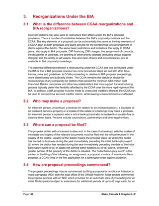 Page 168 Blake, Cassels & Graydon LLP
Reorganizations Under the BIA3.
3.1 What is the difference between CCAA reorganizations and
BIA reorganizations?
Insolvent debtors may also seek to restructure their affairs under the BIA’s proposal
provisions. There a number of similarities between the BIA’s proposal provisions and the
CCAA. The key elements of a proposal can be substantially the same as the key elements of
a CCAA plan as both proposals and plans provide for the compromise and arrangement of
claims against the debtor. The same basic restrictions and limitations that apply to CCAA
plans, also apply to BIA proposals. DIP financing, DIP charges, the assignment of contracts,
the disclaimer of contracts, the granting of other priority charges (including critical supplier
charges) and the ability to sell assets, free and clear of liens and encumbrances, are all
available in BIA proposal proceedings.
The essential difference between a restructuring under the CCAA and one conducted under
the BIA is that a BIA proposal process has more procedural steps set out with strict time-
frames, rules and guidelines. A CCAA proceeding is, relative to BIA proposal proceedings,
more discretionary and judicially driven. The CCAA remains the statute of choice for
restructurings of any complexity for debtors that exceed the minimum C$5-million debt
threshold. Debtor companies and other key stakeholders that may support the restructuring
process typically prefer the flexibility afforded by the CCAA over the more rigid regime of the
BIA. In addition, a BIA proposal must be made to unsecured creditors whereas the CCAA can
be used to compromise secured creditor claims, while leaving unsecured claims unaffected.
3.2 Who may make a proposal?
An insolvent person, a bankrupt, a receiver (in relation to an insolvent person), a liquidator of
an insolvent person’s property or a trustee of the estate of a bankrupt may make a proposal.
An insolvent person is a person who is not a bankrupt and who is insolvent on a cash-flow or
balance-sheet basis. Persons include corporations, partnerships and other legal entities.
3.3 Where can a proposal be filed?
The proposal is filed with a licensed trustee and, in the case of a bankrupt, with the trustee of
the estate and copies of the relevant documents must be filed with the official receiver in the
locality of the debtor. Locality of the debtor means the principal place (a) where the debtor
has carried on business during the year immediately preceding the initial bankruptcy event;
(b) where the debtor has resided during the year immediately preceding the date of the initial
bankruptcy event; or (c) in cases not coming within sections (a) or (b) above, where the
greater portion of the property of the debtor is situated. The “initial bankruptcy event” is the
earliest of the filing of the following: an assignment, a proposal, a notice of intention to file a
proposal, a CCAA filing or the first application for a bankruptcy order against a person.
3.4 How are proposal proceedings commenced?
The proposal proceedings may be commenced by filing a proposal or a notice of intention to
make a proposal (NOI) with the local office of the Official Receiver. Most debtors commence
the proposal process with an NOI, which provides for an automatic stay of proceedings for an
initial 30-day period (subject to extensions for additional periods of up to 45 days each, for an
 