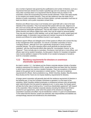 Page 8 Blake, Cassels & Graydon LLP
are a number of general rules governing the qualifications and number of directors, such as a
requirement that each director be at least a specified age and not a bankrupt, but (unlike
many other countries) there is no requirement that the director hold any shares in the
corporation unless the incorporating documents provide otherwise. These rules apply equally
to non-resident and resident directors. There are also additional rules that relate only to
directors of public corporations. Under the Ontario statute, a private corporation must have at
least one director, and a public corporation at least three.
Directors and officers have a duty to act honestly and in good faith with a view to the best
interests of the corporation. They must exercise their powers with due care, diligence and
skill, and must comply with the governing statutes, regulations, incorporating documents, and
any unanimous shareholder agreements. They are also subject to conflict of interest rules.
Where directors and officers neglect their duties, they may be subject to personal liability.
They may also be subject to other liabilities, such as with respect to certain unpaid taxes and
employee wages. A corporation may purchase and maintain insurance for the benefit of
directors and officers for certain liabilities incurred in such capacity.
Directors appoint officers and delegate some of their powers to officers who conduct the day-
to-day management of the corporation. It is rare for a Canadian corporation to have a
“managing director”, although such role is specifically recognized in some Canadian
corporate statutes. The senior operating officer would generally be described as the
“president”, with the chief financial officer often being the “vice president, finance” or the
“treasurer”. There normally also is a secretary. One person may hold two or more offices, and
officers need not be resident Canadians. As discussed in Section IX, Canadian immigration
rules must be satisfied in respect of the transfer of non-resident employees to Canada to
work for a Canadian subsidiary.
Residency requirements for directors or unanimous1.2.2
shareholder agreements
As noted in section 1.2.1, the federal and the Ontario corporate statutes include a Canadian
residency requirement for directors of 25%, except where there are fewer than four directors,
in which case at least one must be a resident Canadian. There are exceptions in the federal
statute to this general rule for corporations in certain sectors. There are no residency
requirements for officers. Some jurisdictions (e.g., British Columbia, Quebec, New Brunswick,
Nova Scotia and the Yukon) do not impose residency requirements for directors.
A foreign parent corporation will generally deal with the residence requirement of directors in
the following way. It may find Canadian individuals to represent it on the board of the
subsidiary, either Canadian resident employees or professional advisers (who will generally
seek indemnification from the parent for agreeing to act). In some cases, the foreign parent
will take the further step of entering into a “unanimous shareholders agreement” with respect
to the corporation. Many Canadian corporate statutes (including the federal and Ontario)
provide for such agreements, under which the powers of the directors to manage the
corporation’s business and affairs may be transferred in whole or in part to its shareholders.
To the extent that the directors’ powers are restricted, their responsibilities and liabilities are
correspondingly reduced and transferred to the shareholders.
 