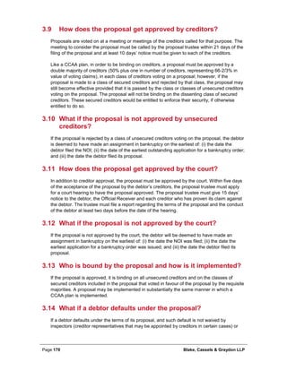 Page 170 Blake, Cassels & Graydon LLP
3.9 How does the proposal get approved by creditors?
Proposals are voted on at a meeting or meetings of the creditors called for that purpose. The
meeting to consider the proposal must be called by the proposal trustee within 21 days of the
filing of the proposal and at least 10 days’ notice must be given to each of the creditors.
Like a CCAA plan, in order to be binding on creditors, a proposal must be approved by a
double majority of creditors (50% plus one in number of creditors, representing 66-2/3% in
value of voting claims), in each class of creditors voting on a proposal; however, if the
proposal is made to a class of secured creditors and rejected by that class, the proposal may
still become effective provided that it is passed by the class or classes of unsecured creditors
voting on the proposal. The proposal will not be binding on the dissenting class of secured
creditors. These secured creditors would be entitled to enforce their security, if otherwise
entitled to do so.
3.10 What if the proposal is not approved by unsecured
creditors?
If the proposal is rejected by a class of unsecured creditors voting on the proposal, the debtor
is deemed to have made an assignment in bankruptcy on the earliest of: (i) the date the
debtor filed the NOI; (ii) the date of the earliest outstanding application for a bankruptcy order;
and (iii) the date the debtor filed its proposal.
3.11 How does the proposal get approved by the court?
In addition to creditor approval, the proposal must be approved by the court. Within five days
of the acceptance of the proposal by the debtor’s creditors, the proposal trustee must apply
for a court hearing to have the proposal approved. The proposal trustee must give 15 days’
notice to the debtor, the Official Receiver and each creditor who has proven its claim against
the debtor. The trustee must file a report regarding the terms of the proposal and the conduct
of the debtor at least two days before the date of the hearing.
3.12 What if the proposal is not approved by the court?
If the proposal is not approved by the court, the debtor will be deemed to have made an
assignment in bankruptcy on the earliest of: (i) the date the NOI was filed; (ii) the date the
earliest application for a bankruptcy order was issued; and (iii) the date the debtor filed its
proposal.
3.13 Who is bound by the proposal and how is it implemented?
If the proposal is approved, it is binding on all unsecured creditors and on the classes of
secured creditors included in the proposal that voted in favour of the proposal by the requisite
majorities. A proposal may be implemented in substantially the same manner in which a
CCAA plan is implemented.
3.14 What if a debtor defaults under the proposal?
If a debtor defaults under the terms of its proposal, and such default is not waived by
inspectors (creditor representatives that may be appointed by creditors in certain cases) or
 