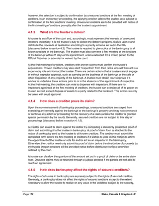 Page 172 Blake, Cassels & Graydon LLP
however, the selection is subject to confirmation by unsecured creditors at the first meeting of
creditors. In an involuntary proceeding, the applying creditor selects the trustee, also subject to
confirmation at the first creditors’ meeting. Unsecured creditors are to be provided with notice of
the first meeting of creditors promptly after the trustee’s appointment.
What are the trustee’s duties?4.1.3
A trustee is an officer of the court and, accordingly, must represent the interests of unsecured
creditors impartially. It is the trustee’s duty to collect the debtor’s property, realize upon it and
distribute the proceeds of realization according to a priority scheme set out in the BIA
(discussed below in section 4.3). The trustee is required to give notice of the bankruptcy to all
known creditors of the bankrupt. The trustee must also convene a first meeting of the creditors
of the bankrupt within 21 days of its appointment, unless extended for a limited period by the
Official Receiver or extended or waived by the court.
At the first meeting of creditors, creditors with proven claims must confirm the trustee’s
appointment. Proven creditors may also elect “inspectors” from their ranks who will then act in a
supervisory role and instruct the trustee. There are certain actions that a trustee cannot engage
in without inspector approval, such as carrying on the business of the bankrupt or the sale or
other disposition of any property of the bankrupt. A trustee must obtain court approval if it
wishes to undertake these actions prior to or in the absence of the appointment of inspectors.
At the first meeting, the creditors can vote to dispense with inspectors. If there are no
inspectors appointed at the first meeting of creditors, the trustee can exercise all of its power on
its own accord, except dispose of assets to a party related to the bankrupt. This action can only
be taken with court approval.
How does a creditor prove its claim?4.1.4
Upon the commencement of bankruptcy proceedings, unsecured creditors are stayed from
exercising any remedy against the bankrupt or the bankrupt’s property and may not commence
or continue any action or proceeding for the recovery of a claim (unless the creditor is granted
special permission by the court). Generally, secured creditors are not subject to this stay of
proceedings (discussed below in section 4.1.5).
A creditor can assert its claim against the debtor by completing a statutorily prescribed proof of
claim and submitting it to the trustee in bankruptcy. A proof of claim form is attached to the
notice of bankruptcy sent by the trustee to all known creditors. The creditor must submit the
completed form before the first meeting of creditors if it wishes to vote on the motion to affirm
the appointment of the trustee or vote for and/or act as an inspector in the bankruptcy.
Otherwise, the creditor need only submit its proof of claim before the distribution of proceeds by
the trustee (known creditors will be provided notice before distribution) unless otherwise
ordered by the court.
A trustee can disallow the quantum of the amount set out in a proof of claim or the entire claim
itself. Disputed claims may be resolved through a judicial process if the parties are not able to
reach an agreement.
How does bankruptcy affect the rights of secured creditors?4.1.5
The rights of a trustee in bankruptcy are expressly subject to the rights of secured creditors.
Generally, a bankruptcy does not affect the rights of secured creditors except to the extent
necessary to allow the trustee to realize on any value in the collateral subject to the security,
 