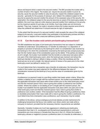 Blake, Cassels & Graydon LLP Page 173
above and beyond what is owed to the secured creditor. The BIA provides the trustee with a
number of tools in this regard. The trustee can: require the secured creditor to prove its
security; cause the secured creditor to value its security; inspect the collateral subject to the
security – generally for the purpose of valuing it; and, redeem the collateral subject to the
security by paying the secured creditor the amount of the assessed value of the security. On
redemption, the collateral subject to the security becomes an asset of the bankruptcy estate. In
addition, the court may make an order staying a secured creditor from realizing on its security,
but the maximum period of such stay is six months. Such stay orders are not commonly
granted. They may, however, be made in situations where the trustee requires some time to
value the collateral and determine if it should exercise its right of redemption.
To the extent that the amount of a secured creditor’s debt exceeds the value of the collateral
subject to its security, a secured creditor may participate in the bankruptcy process and file a
proof of claim in respect of the unsecured deficiency portion of its claim.
Can the trustee void certain pre-bankruptcy transactions?4.1.6
The BIA establishes two types of pre-bankruptcy transactions that are subject to challenge:
“transfers at undervalue” and preferences. A “transfer at undervalue” is a disposition of
property or provision of services by the bankrupt for which no consideration was received by
the bankrupt or for which the consideration received by the bankrupt was conspicuously less
than the fair market value of the consideration given by the debtor. If the parties are dealing
at arm’s length, the trustee must establish that the transfer at undervalue took place within
one year of the initial bankruptcy event, when the bankrupt was insolvent and where the
bankrupt intended to defraud, defeat or delay a creditor. When the transferee and the
bankrupt are not at arm’s length, the relevant period of review is five years prior to the initial
bankruptcy event (as defined in section 3.3).
If a court determines that a transaction was a transfer at undervalue, the transaction may be
voided or the trustee may seek judgment for the difference between the value of
consideration received by the bankrupt (if any) and the value of consideration given by the
bankrupt.
A preference is a payment made to a pre-filing creditor that meets certain criteria. Where the
creditor is dealing at arm’s length with the insolvent person, the trustee must establish that
the applicable transaction took place within three months prior to the initial bankruptcy event
and that the insolvent person had a view to giving that creditor a preference over another
creditor. Where the creditor is not dealing at arm’s length with the insolvent person, the
trustee must establish that the applicable transaction took place within one year prior to the
initial bankruptcy event and that the insolvent person had a view to giving that creditor a
preference over another creditor. If the transaction had the effect of giving a preference, there
is rebuttable presumption that it was made with a view to giving the creditor a preference. If a
court determines that a transaction was a preference, such transaction may be voided.
In addition to the above, various analogous provincial statutes provide mechanisms for
challenging transactions that favour one creditor over others and/or are made while a
company is insolvent, provided that the necessary intention requirements are satisfied.
Generally, Canadian trustees are much less aggressive in attacking pre-bankruptcy
transactions than their U.S. counterparts and the technical requirements to void such
transactions are more onerous in Canada than they are in the U.S. Where the trustee in
bankruptcy refuses or neglects to pursue a preference claim or a transfer at undervalue, a
 