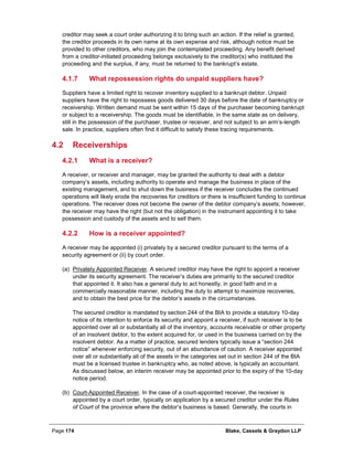 Page 174 Blake, Cassels & Graydon LLP
creditor may seek a court order authorizing it to bring such an action. If the relief is granted,
the creditor proceeds in its own name at its own expense and risk, although notice must be
provided to other creditors, who may join the contemplated proceeding. Any benefit derived
from a creditor-initiated proceeding belongs exclusively to the creditor(s) who instituted the
proceeding and the surplus, if any, must be returned to the bankrupt’s estate.
What repossession rights do unpaid suppliers have?4.1.7
Suppliers have a limited right to recover inventory supplied to a bankrupt debtor. Unpaid
suppliers have the right to repossess goods delivered 30 days before the date of bankruptcy or
receivership. Written demand must be sent within 15 days of the purchaser becoming bankrupt
or subject to a receivership. The goods must be identifiable, in the same state as on delivery,
still in the possession of the purchaser, trustee or receiver, and not subject to an arm’s-length
sale. In practice, suppliers often find it difficult to satisfy these tracing requirements.
4.2 Receiverships
What is a receiver?4.2.1
A receiver, or receiver and manager, may be granted the authority to deal with a debtor
company’s assets, including authority to operate and manage the business in place of the
existing management, and to shut down the business if the receiver concludes the continued
operations will likely erode the recoveries for creditors or there is insufficient funding to continue
operations. The receiver does not become the owner of the debtor company’s assets; however,
the receiver may have the right (but not the obligation) in the instrument appointing it to take
possession and custody of the assets and to sell them.
How is a receiver appointed?4.2.2
A receiver may be appointed (i) privately by a secured creditor pursuant to the terms of a
security agreement or (ii) by court order.
(a) Privately Appointed Receiver. A secured creditor may have the right to appoint a receiver
under its security agreement. The receiver’s duties are primarily to the secured creditor
that appointed it. It also has a general duty to act honestly, in good faith and in a
commercially reasonable manner, including the duty to attempt to maximize recoveries,
and to obtain the best price for the debtor’s assets in the circumstances.
The secured creditor is mandated by section 244 of the BIA to provide a statutory 10-day
notice of its intention to enforce its security and appoint a receiver, if such receiver is to be
appointed over all or substantially all of the inventory, accounts receivable or other property
of an insolvent debtor, to the extent acquired for, or used in the business carried on by the
insolvent debtor. As a matter of practice, secured lenders typically issue a “section 244
notice” whenever enforcing security, out of an abundance of caution. A receiver appointed
over all or substantially all of the assets in the categories set out in section 244 of the BIA
must be a licensed trustee in bankruptcy who, as noted above, is typically an accountant.
As discussed below, an interim receiver may be appointed prior to the expiry of the 10-day
notice period.
(b) Court-Appointed Receiver. In the case of a court-appointed receiver, the receiver is
appointed by a court order, typically on application by a secured creditor under the Rules
of Court of the province where the debtor’s business is based. Generally, the courts in
 
