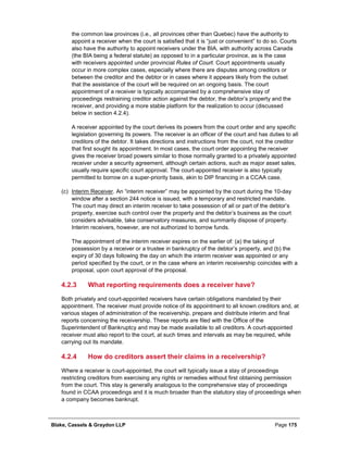Blake, Cassels & Graydon LLP Page 175
the common law provinces (i.e., all provinces other than Quebec) have the authority to
appoint a receiver when the court is satisfied that it is “just or convenient” to do so. Courts
also have the authority to appoint receivers under the BIA, with authority across Canada
(the BIA being a federal statute) as opposed to in a particular province, as is the case
with receivers appointed under provincial Rules of Court. Court appointments usually
occur in more complex cases, especially where there are disputes among creditors or
between the creditor and the debtor or in cases where it appears likely from the outset
that the assistance of the court will be required on an ongoing basis. The court
appointment of a receiver is typically accompanied by a comprehensive stay of
proceedings restraining creditor action against the debtor, the debtor’s property and the
receiver, and providing a more stable platform for the realization to occur (discussed
below in section 4.2.4).
A receiver appointed by the court derives its powers from the court order and any specific
legislation governing its powers. The receiver is an officer of the court and has duties to all
creditors of the debtor. It takes directions and instructions from the court, not the creditor
that first sought its appointment. In most cases, the court order appointing the receiver
gives the receiver broad powers similar to those normally granted to a privately appointed
receiver under a security agreement, although certain actions, such as major asset sales,
usually require specific court approval. The court-appointed receiver is also typically
permitted to borrow on a super-priority basis, akin to DIP financing in a CCAA case.
(c) Interim Receiver. An “interim receiver” may be appointed by the court during the 10-day
window after a section 244 notice is issued, with a temporary and restricted mandate.
The court may direct an interim receiver to take possession of all or part of the debtor’s
property, exercise such control over the property and the debtor’s business as the court
considers advisable, take conservatory measures, and summarily dispose of property.
Interim receivers, however, are not authorized to borrow funds.
The appointment of the interim receiver expires on the earlier of: (a) the taking of
possession by a receiver or a trustee in bankruptcy of the debtor’s property, and (b) the
expiry of 30 days following the day on which the interim receiver was appointed or any
period specified by the court, or in the case where an interim receivership coincides with a
proposal, upon court approval of the proposal.
What reporting requirements does a receiver have?4.2.3
Both privately and court-appointed receivers have certain obligations mandated by their
appointment. The receiver must provide notice of its appointment to all known creditors and, at
various stages of administration of the receivership, prepare and distribute interim and final
reports concerning the receivership. These reports are filed with the Office of the
Superintendent of Bankruptcy and may be made available to all creditors. A court-appointed
receiver must also report to the court, at such times and intervals as may be required, while
carrying out its mandate.
How do creditors assert their claims in a receivership?4.2.4
Where a receiver is court-appointed, the court will typically issue a stay of proceedings
restricting creditors from exercising any rights or remedies without first obtaining permission
from the court. This stay is generally analogous to the comprehensive stay of proceedings
found in CCAA proceedings and it is much broader than the statutory stay of proceedings when
a company becomes bankrupt.
 