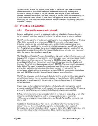 Page 176 Blake, Cassels & Graydon LLP
Typically, once a receiver has realized on the assets of the debtor, it will seek to distribute
proceeds to creditors in accordance with their entitlements and priority, following court
approval. If the only recovery is to secured creditors, there may be no need for a claims
process. If there are any surplus funds after satisfying all secured claims, the receiver may run
a court-sanctioned claims process or seek the court’s approval to assign the debtor into
bankruptcy and have unsecured claims dealt with through bankruptcy proceedings (described
in section 4.1 above).
4.3 Priorities in liquidation
What are the super-priority claims?4.3.1
Secured creditors rank in priority to unsecured creditors in a liquidation; however, there are
certain statutorily prescribed super-priority claims that will rank ahead of secured creditors.
The BIA provides a priority for certain workers (the priority does not apply to officers or directors
of the debtor company), up to a maximum of C$2,000 per employee, for unpaid wages
(including vacation pay but not including severance and termination pay) earned up to six
months before the appointment of a receiver or initial bankruptcy event (as defined in section
3.3). The priority is secured by a charge over the debtor company’s current assets, which are
essentially inventory and receivables. To the extent that a receiver or trustee pays the worker’s
claim, the secured claim is reduced accordingly.
The Wage Earner Protection Program Act establishes a program run by the federal government
through which employees entitled to claim a priority for unpaid wages are compensated directly
by the government, to a maximum of the greater of C$3,000 in actual unpaid wages or an
amount equal to four times the maximum weekly insurable earnings under the Employment
Insurance Act (which currently equals approximately C$3,700). The government is subrogated
to the rights of the unpaid employee for amounts paid under this program, and receives a
priority claim against the current assets of the debtor company in the amount of the
compensation actually paid out, to a maximum amount of C$2,000 per employee. Any balance
over such C$2,000 priority claim does not have priority over secured creditors.
The BIA also provides a priority for amounts deducted and not remitted and for unpaid regularly
scheduled contributions (i.e., not special contributions or the underfunded liability itself) to a
pension plan by creating a priority charge, equal to the amount owing, over all of the debtor
company’s assets.
Unpaid wages and unpaid pension contributions effectively have the same priority against
proceeds realized in a CCAA sale or sale pursuant to the proposal provisions of the BIA, as any
proposal or plan of arrangement must provide that such priority claims are satisfied.
Before distributions are made to unsecured creditors in an insolvency proceeding, certain other
statutorily mandated priority claims, such as employee deductions (i.e., income tax
withholdings, unemployment insurance premiums and Canada Pension Plan premiums) must
also be paid.
In addition to those listed above, there are also a number of other federal and provincial
statutory liens and deemed trusts that have priority over secured creditors outside of
bankruptcy, but which are treated as ordinary unsecured claims following bankruptcy (e.g., liens
for unremitted federal and provincial sales tax). CCAA liquidations and receivership
 
