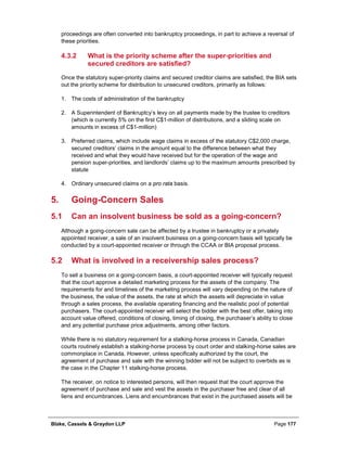 Blake, Cassels & Graydon LLP Page 177
proceedings are often converted into bankruptcy proceedings, in part to achieve a reversal of
these priorities.
What is the priority scheme after the super-priorities and4.3.2
secured creditors are satisfied?
Once the statutory super-priority claims and secured creditor claims are satisfied, the BIA sets
out the priority scheme for distribution to unsecured creditors, primarily as follows:
1. The costs of administration of the bankruptcy
2. A Superintendent of Bankruptcy’s levy on all payments made by the trustee to creditors
(which is currently 5% on the first C$1-million of distributions, and a sliding scale on
amounts in excess of C$1-million)
3. Preferred claims, which include wage claims in excess of the statutory C$2,000 charge,
secured creditors’ claims in the amount equal to the difference between what they
received and what they would have received but for the operation of the wage and
pension super-priorities, and landlords’ claims up to the maximum amounts prescribed by
statute
4. Ordinary unsecured claims on a pro rata basis.
Going-Concern Sales5.
5.1 Can an insolvent business be sold as a going-concern?
Although a going-concern sale can be affected by a trustee in bankruptcy or a privately
appointed receiver, a sale of an insolvent business on a going-concern basis will typically be
conducted by a court-appointed receiver or through the CCAA or BIA proposal process.
5.2 What is involved in a receivership sales process?
To sell a business on a going-concern basis, a court-appointed receiver will typically request
that the court approve a detailed marketing process for the assets of the company. The
requirements for and timelines of the marketing process will vary depending on the nature of
the business, the value of the assets, the rate at which the assets will depreciate in value
through a sales process, the available operating financing and the realistic pool of potential
purchasers. The court-appointed receiver will select the bidder with the best offer, taking into
account value offered, conditions of closing, timing of closing, the purchaser’s ability to close
and any potential purchase price adjustments, among other factors.
While there is no statutory requirement for a stalking-horse process in Canada, Canadian
courts routinely establish a stalking-horse process by court order and stalking-horse sales are
commonplace in Canada. However, unless specifically authorized by the court, the
agreement of purchase and sale with the winning bidder will not be subject to overbids as is
the case in the Chapter 11 stalking-horse process.
The receiver, on notice to interested persons, will then request that the court approve the
agreement of purchase and sale and vest the assets in the purchaser free and clear of all
liens and encumbrances. Liens and encumbrances that exist in the purchased assets will be
 