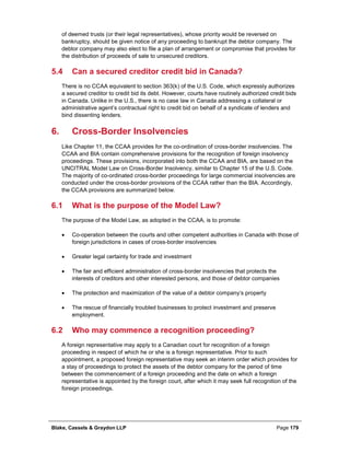 Blake, Cassels & Graydon LLP Page 179
of deemed trusts (or their legal representatives), whose priority would be reversed on
bankruptcy, should be given notice of any proceeding to bankrupt the debtor company. The
debtor company may also elect to file a plan of arrangement or compromise that provides for
the distribution of proceeds of sale to unsecured creditors.
5.4 Can a secured creditor credit bid in Canada?
There is no CCAA equivalent to section 363(k) of the U.S. Code, which expressly authorizes
a secured creditor to credit bid its debt. However, courts have routinely authorized credit bids
in Canada. Unlike in the U.S., there is no case law in Canada addressing a collateral or
administrative agent’s contractual right to credit bid on behalf of a syndicate of lenders and
bind dissenting lenders.
Cross-Border Insolvencies6.
Like Chapter 11, the CCAA provides for the co-ordination of cross-border insolvencies. The
CCAA and BIA contain comprehensive provisions for the recognition of foreign insolvency
proceedings. These provisions, incorporated into both the CCAA and BIA, are based on the
UNCITRAL Model Law on Cross-Border Insolvency, similar to Chapter 15 of the U.S. Code.
The majority of co-ordinated cross-border proceedings for large commercial insolvencies are
conducted under the cross-border provisions of the CCAA rather than the BIA. Accordingly,
the CCAA provisions are summarized below.
6.1 What is the purpose of the Model Law?
The purpose of the Model Law, as adopted in the CCAA, is to promote:
• Co-operation between the courts and other competent authorities in Canada with those of
foreign jurisdictions in cases of cross-border insolvencies
• Greater legal certainty for trade and investment
• The fair and efficient administration of cross-border insolvencies that protects the
interests of creditors and other interested persons, and those of debtor companies
• The protection and maximization of the value of a debtor company’s property
• The rescue of financially troubled businesses to protect investment and preserve
employment.
6.2 Who may commence a recognition proceeding?
A foreign representative may apply to a Canadian court for recognition of a foreign
proceeding in respect of which he or she is a foreign representative. Prior to such
appointment, a proposed foreign representative may seek an interim order which provides for
a stay of proceedings to protect the assets of the debtor company for the period of time
between the commencement of a foreign proceeding and the date on which a foreign
representative is appointed by the foreign court, after which it may seek full recognition of the
foreign proceedings.
 