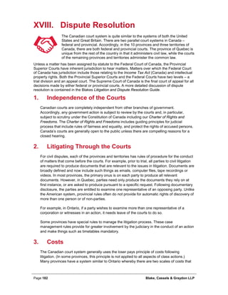Page 182 Blake, Cassels & Graydon LLP
XVIII. Dispute Resolution
The Canadian court system is quite similar to the systems of both the United
States and Great Britain. There are two parallel court systems in Canada –
federal and provincial. Accordingly, in the 10 provinces and three territories of
Canada, there are both federal and provincial courts. The province of Quebec is
unique from the rest of the country in that it administers civil law, while the courts
of the remaining provinces and territories administer the common law.
Unless a matter has been assigned by statute to the Federal Court of Canada, the Provincial
Superior Courts have inherent jurisdiction to hear matters. Matters over which the Federal Court
of Canada has jurisdiction include those relating to the Income Tax Act (Canada) and intellectual
property rights. Both the Provincial Superior Courts and the Federal Courts have two levels – a
trial division and an appeal court. The Supreme Court of Canada is the final court of appeal for all
decisions made by either federal or provincial courts. A more detailed discussion of dispute
resolution is contained in the Blakes Litigation and Dispute Resolution Guide.
Independence of the Courts1.
Canadian courts are completely independent from other branches of government.
Accordingly, any government action is subject to review by the courts and, in particular,
subject to scrutiny under the Constitution of Canada including our Charter of Rights and
Freedoms. The Charter of Rights and Freedoms includes guiding principles for judicial
process that include rules of fairness and equality, and protect the rights of accused persons.
Canada’s courts are generally open to the public unless there are compelling reasons for a
closed hearing.
Litigating Through the Courts2.
For civil disputes, each of the provinces and territories has rules of procedure for the conduct
of matters that come before the courts. For example, prior to trial, all parties to civil litigation
are required to produce documents that are relevant to the issues in litigation. Documents are
broadly defined and now include such things as emails, computer files, tape recordings or
videos. In most provinces, the primary onus is on each party to produce all relevant
documents. However, in Quebec, parties need only produce the documents they rely on at
first instance, or are asked to produce pursuant to a specific request. Following documentary
disclosure, the parties are entitled to examine one representative of an opposing party. Unlike
the American system, provincial rules often do not provide for automatic rights of discovery of
more than one person or of non-parties.
For example, in Ontario, if a party wishes to examine more than one representative of a
corporation or witnesses in an action, it needs leave of the courts to do so.
Some provinces have special rules to manage the litigation process. These case
management rules provide for greater involvement by the judiciary in the conduct of an action
and make things such as timetables mandatory.
Costs3.
The Canadian court system generally uses the loser pays principle of costs following
litigation. (In some provinces, this principle is not applied to all aspects of class actions.)
Many provinces have a system similar to Ontario whereby there are two scales of costs that
 