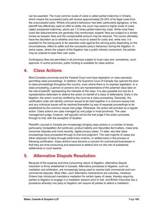 Blake, Cassels & Graydon LLP Page 183
can be awarded. The most common scale of costs is called partial indemnity in Ontario,
which means the successful party will receive approximately 25-35% of its legal costs from
the unsuccessful party. Where one party’s behaviour has been particularly egregious, or the
plaintiff has effectively used an offer to settle, the court may award a higher scale of costs,
called substantial indemnity, which are 1.5 times partial indemnity costs. While most fixed
costs like disbursements are generally fully reimbursed, experts’ fees are subject to a similar
review as lawyers’ fees and the compensable amount may be reduced. The courts ultimately
have the discretion as to whether and how much to award for costs and, while rare, it is
possible for the losing party to be awarded costs against the winning party depending on the
circumstances, offers to settle and the successful party’s behaviour during the litigation. In
some cases, where the subject of the litigation has a public interest component, the parties
may be ordered to bear their own costs.
Contingency fees are permitted in all provinces subject to local rules and, sometimes, court
approval. In some provinces, public funding is available for class actions.
Class Actions4.
Most Canadian provinces and the Federal Court now have legislation or rules expressly
permitting class proceedings. In addition, the Supreme Court of Canada has opened the door
to class proceedings throughout the country, even where there is no express legislation. In a
class proceeding, a person or persons who are representative of the potential class take on
the role of plaintiff, representing the interests of the class. It is also possible but rare for a
representative defendant to defend the action on behalf of a class of defendants. Early in the
litigation, the action must be certified by the court as a class proceeding. Generally, the
certification order will identify common issues to be tried together in a common issues trial,
and any individual issues will be resolved thereafter by way of separate proceedings to be
established by the common issues trial judge. Otherwise, the action will proceed as a regular
action. Class actions are case managed by one judge in most provinces. The case
management judge, however, will typically not be the trial judge if the action proceeds
through to trial, with the exception of Quebec.
Plaintiff’s counsel in Canada are increasingly bringing class actions in a number of areas,
particularly Competition Act (antitrust), product liability and Securities Act matters, mass torts,
consumer disputes and more recently, digital privacy cases. To date, very few class
proceedings have proceeded through to trial and judgment. The vast majority of cases are
either disposed of early through preliminary motions, or settled early in the process or
following certification. Class actions have become a concern for commercial businesses in
that they are time-consuming and expensive to defend and run the risk of substantial
settlements or court awards.
Alternative Dispute Resolution5.
Because of the expense and time-consuming nature of litigation, alternative dispute
resolution is firmly established in Canada. Alternative processes to litigation, such as
mediation and arbitration, are increasingly being used to resolve both commercial and non-
commercial disputes. Most often, such alternative mechanisms are voluntary. However,
Ontario has introduced mandatory mediation for certain types of cases, thereby requiring
parties to litigation to engage in a mediation session prior to trial, and British Columbia has a
procedure whereby one party to litigation can require all parties to attend a mediation.
 