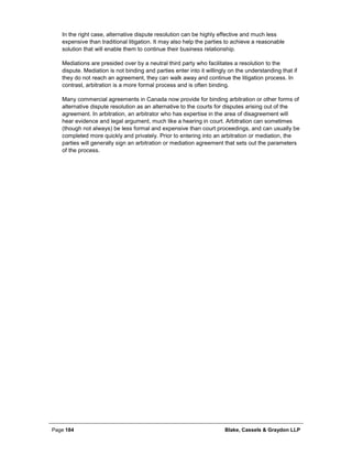 Page 184 Blake, Cassels & Graydon LLP
In the right case, alternative dispute resolution can be highly effective and much less
expensive than traditional litigation. It may also help the parties to achieve a reasonable
solution that will enable them to continue their business relationship.
Mediations are presided over by a neutral third party who facilitates a resolution to the
dispute. Mediation is not binding and parties enter into it willingly on the understanding that if
they do not reach an agreement, they can walk away and continue the litigation process. In
contrast, arbitration is a more formal process and is often binding.
Many commercial agreements in Canada now provide for binding arbitration or other forms of
alternative dispute resolution as an alternative to the courts for disputes arising out of the
agreement. In arbitration, an arbitrator who has expertise in the area of disagreement will
hear evidence and legal argument, much like a hearing in court. Arbitration can sometimes
(though not always) be less formal and expensive than court proceedings, and can usually be
completed more quickly and privately. Prior to entering into an arbitration or mediation, the
parties will generally sign an arbitration or mediation agreement that sets out the parameters
of the process.
 