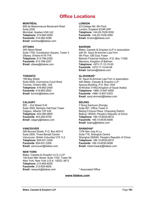 Blake, Cassels & Graydon LLP Page 185
Office Locations
MONTRÉAL LONDON
600 de Maisonneuve Boulevard West 23 College Hill, 5th Floor
Suite 2200 London, England EC4R 2RP
Montréal, Quebec H3A 3J2 Telephone: +44-20-7429-3550
Telephone: 514-982-4000 Facsimile: +44-20-7429-3560
Facsimile: 514-982-4099 Email: london@blakes.com
Email: montreal@blakes.com
OTTAWA BAHRAIN
340 Albert Street Blake, Cassels & Graydon LLP in association
Suite 1750, Constitution Square, Tower 3 with Dr. Saud Al-Ammari Law Firm
Ottawa, Ontario K1R 7Y6 5th Floor, GB Corp Tower
Telephone: 613-788-2200 Bahrain Financial Harbour, P.O. Box 11005
Facsimile: 613-788-2247 Manama, Kingdom of Bahrain
Email: ottawa@blakes.com Telephone: +973-17-15-15-00
Facsimile: +973-17-10-49-48
Email: bahrain@blakes.com
TORONTO AL-KHOBAR*
199 Bay Street Dr. Saud Al-Ammari Law Firm in association
Suite 4000, Commerce Court West with Blake, Cassels & Graydon LLP
Toronto, Ontario M5L 1A9 Apicorp Building, P.O. Box 1404
Telephone: 416-863-2400 Al-Khobar 31952,Kingdom of Saudi Arabia
Facsimile: 416-863-2653 Telephone: +966-13-847-5050
Email: toronto@blakes.com Facsimile: +966-13-847-5353
Email: saud.ammari@blakes.com
CALGARY BEIJING
855 - 2nd Street S.W. 7 Dong Sanhuan Zhonglu
Suite 3500, Bankers Hall East Tower Suite 901, Office Tower A
Calgary, Alberta T2P 4J8 Beijing Fortune Plaza, Chaoyang District
Telephone: 403-260-9600 Beijing 100020, People’s Republic of China
Facsimile: 403-260-9700 Telephone: +86-10-6530-9010
Email: calgary@blakes.com Facsimile: +86-10-6530-9008
Email: beijing@blakes.com
VANCOUVER SHANGHAI*
595 Burrard Street, P.O. Box 49314 1376 Nan Jing Xi Lu
Suite 2600, Three Bentall Centre Suite 718, Shanghai Centre
Vancouver, British Columbia V7X 1L3 Shanghai 200040, People’s Republic of China
Telephone: 604-631-3300 Telephone: +86-10-6530-9010
Facsimile: 604-631-3309 Facsimile: +86-10-6530-9008
Email: vancouver@blakes.com Email: robert.kwauk@blakes.com
NEW YORK
Blake, Cassels & Graydon (U.S.) LLP
126 East 56th Street, Suite 1700, Tower 56
New York, New York U.S.A. 10022–3613
Telephone: 212-893-8200
Facsimile: 212-829-9500
Email: newyork@blakes.com * Associated Office
www.blakes.com
 