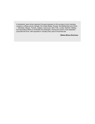 A disciplined, team-driven approach focused squarely on the success of your business.
Lawyers in offices across Canada, the United States, Europe, the Middle East and China
— Montréal, Ottawa, Toronto, Calgary, Vancouver, New York, London, Bahrain, Beijing
and associated offices in Al-Khobar and Shanghai. Among the world’s most respected
corporate law firms, with expertise in virtually every area of business law.
Blakes Means Business.
 