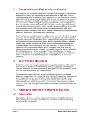Page 10 Blake, Cassels & Graydon LLP
Corporations and Partnerships in Canada2.
A corporation is free to enter into partnerships in Canada. The relationship of the partners is
established by contract and is also subject to applicable provincial laws. Some provinces
require that partnerships be registered. A partnership may take one of two forms, a “general
partnership” or a “limited partnership”. Subject to the terms of their agreement, all partners in
a general partnership are entitled to participate in ownership and management, and each
assumes unlimited liability for the partnership’s debts and liabilities. In a limited partnership,
there is a separation between the partners who manage the business (“general partners”)
and those who contribute only capital (“limited partners”). A limited partnership must have at
least one general partner, who will be subject to unlimited liability for the debts of the
partnership. Limited partners are liable only to the extent of their capital contribution provided
they do not participate in the management of the business.
A partnership would generally be entered into by a foreign corporation, directly or through a
subsidiary, only if it wished to establish a joint venture arrangement with another person or
corporation. The income or loss of the business will be calculated at the partnership level as if
the partnership were a separate person, but the resulting net income or loss will then flow-
through to the partners and be taxable in their hands. Partnerships themselves are not
taxable entities for Canadian income tax purposes. Because of its flow-through nature, a
partnership might be appropriate if a joint venture business is expected to generate
disproportionately large expenses in its early years, as the partnership structure would allow
the individual co-venturers to take advantage of the tax write-offs arising from these
expenses. In the case of a limited partner, the amount of losses which may be available is
limited by the amount which the limited partner is considered to have “at risk” in the
partnership.
Joint Venture Structuring3.
Two or more parties may engage in a joint venture or syndicate where they collaborate in a
business venture. There is no specific statutory definition or regulatory scheme for joint
ventures, at either the provincial or federal level, although they are not uncommon in certain
industries such as construction and natural resources.
To help avoid the presumption that a partnership has been formed, the joint venture
agreement should declare that a partnership is not intended. The agreement should also set
out the scope of the venture and the method of control and decision-making. It should
stipulate the rights and obligations of the participants and provide mechanisms for the
settlement of disputes. Unlike a corporation, a joint venture is not a distinct legal entity. It
cannot sue or be sued. Such rights and liabilities are attached to the entities involved in the
joint venture.
Alternative Methods of Carrying on Business4.
4.1 Branch office
Organizations with foreign ownership may conduct business in Canada through branch
offices, so long as the Investment Canada Act and provincial registration and licensing
requirements are complied with.
 