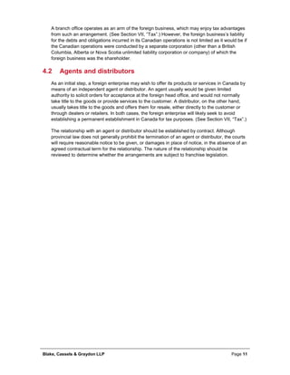Blake, Cassels & Graydon LLP Page 11
A branch office operates as an arm of the foreign business, which may enjoy tax advantages
from such an arrangement. (See Section VII, “Tax”.) However, the foreign business’s liability
for the debts and obligations incurred in its Canadian operations is not limited as it would be if
the Canadian operations were conducted by a separate corporation (other than a British
Columbia, Alberta or Nova Scotia unlimited liability corporation or company) of which the
foreign business was the shareholder.
4.2 Agents and distributors
As an initial step, a foreign enterprise may wish to offer its products or services in Canada by
means of an independent agent or distributor. An agent usually would be given limited
authority to solicit orders for acceptance at the foreign head office, and would not normally
take title to the goods or provide services to the customer. A distributor, on the other hand,
usually takes title to the goods and offers them for resale, either directly to the customer or
through dealers or retailers. In both cases, the foreign enterprise will likely seek to avoid
establishing a permanent establishment in Canada for tax purposes. (See Section VII, “Tax”.)
The relationship with an agent or distributor should be established by contract. Although
provincial law does not generally prohibit the termination of an agent or distributor, the courts
will require reasonable notice to be given, or damages in place of notice, in the absence of an
agreed contractual term for the relationship. The nature of the relationship should be
reviewed to determine whether the arrangements are subject to franchise legislation.
 