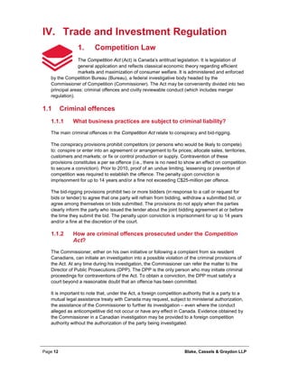 Page 12 Blake, Cassels & Graydon LLP
IV. Trade and Investment Regulation
Competition Law1.
The Competition Act (Act) is Canada’s antitrust legislation. It is legislation of
general application and reflects classical economic theory regarding efficient
markets and maximization of consumer welfare. It is administered and enforced
by the Competition Bureau (Bureau), a federal investigative body headed by the
Commissioner of Competition (Commissioner). The Act may be conveniently divided into two
principal areas: criminal offences and civilly reviewable conduct (which includes merger
regulation).
1.1 Criminal offences
What business practices are subject to criminal liability?1.1.1
The main criminal offences in the Competition Act relate to conspiracy and bid-rigging.
The conspiracy provisions prohibit competitors (or persons who would be likely to compete)
to: conspire or enter into an agreement or arrangement to fix prices; allocate sales, territories,
customers and markets; or fix or control production or supply. Contravention of these
provisions constitutes a per se offence (i.e., there is no need to show an effect on competition
to secure a conviction). Prior to 2010, proof of an undue limiting, lessening or prevention of
competition was required to establish the offence. The penalty upon conviction is
imprisonment for up to 14 years and/or a fine not exceeding C$25-million per offence.
The bid-rigging provisions prohibit two or more bidders (in response to a call or request for
bids or tender) to agree that one party will refrain from bidding, withdraw a submitted bid, or
agree among themselves on bids submitted. The provisions do not apply when the parties
clearly inform the party who issued the tender about the joint bidding agreement at or before
the time they submit the bid. The penalty upon conviction is imprisonment for up to 14 years
and/or a fine at the discretion of the court.
How are criminal offences prosecuted under the Competition1.1.2
Act?
The Commissioner, either on his own initiative or following a complaint from six resident
Canadians, can initiate an investigation into a possible violation of the criminal provisions of
the Act. At any time during his investigation, the Commissioner can refer the matter to the
Director of Public Prosecutions (DPP). The DPP is the only person who may initiate criminal
proceedings for contraventions of the Act. To obtain a conviction, the DPP must satisfy a
court beyond a reasonable doubt that an offence has been committed.
It is important to note that, under the Act, a foreign competition authority that is a party to a
mutual legal assistance treaty with Canada may request, subject to ministerial authorization,
the assistance of the Commissioner to further its investigation – even where the conduct
alleged as anticompetitive did not occur or have any effect in Canada. Evidence obtained by
the Commissioner in a Canadian investigation may be provided to a foreign competition
authority without the authorization of the party being investigated.
 