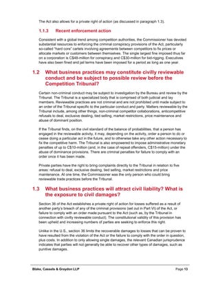 Blake, Cassels & Graydon LLP Page 13
The Act also allows for a private right of action (as discussed in paragraph 1.3).
Recent enforcement action1.1.3
Consistent with a global trend among competition authorities, the Commissioner has devoted
substantial resources to enforcing the criminal conspiracy provisions of the Act, particularly
so-called “hard core” cartels involving agreements between competitors to fix prices or
allocate markets or customers between themselves. The single largest fine imposed thus far
on a corporation is C$48-million for conspiracy and C$30-million for bid-rigging. Executives
have also been fined and jail terms have been imposed for a period as long as one year.
1.2 What business practices may constitute civilly reviewable
conduct and be subject to possible review before the
Competition Tribunal?
Certain non-criminal conduct may be subject to investigation by the Bureau and review by the
Tribunal. The Tribunal is a specialized body that is comprised of both judicial and lay
members. Reviewable practices are not criminal and are not prohibited until made subject to
an order of the Tribunal specific to the particular conduct and party. Matters reviewable by the
Tribunal include, among other things, non-criminal competitor collaborations, anticompetitive
refusals to deal, exclusive dealing, tied selling, market restrictions, price maintenance and
abuse of dominant position.
If the Tribunal finds, on the civil standard of the balance of probabilities, that a person has
engaged in the reviewable activity, it may, depending on the activity, order a person to do or
cease doing a particular act in the future, and to otherwise take any other action necessary to
fix the competitive harm. The Tribunal is also empowered to impose administrative monetary
penalties of up to C$10-million (and, in the case of repeat offenders, C$15-million) under the
abuse of dominance provisions. There are criminal penalties for failure to comply with an
order once it has been made.
Private parties have the right to bring complaints directly to the Tribunal in relation to five
areas: refusal to deal, exclusive dealing, tied selling, market restrictions and price
maintenance. At one time, the Commissioner was the only person who could bring
reviewable trade practices before the Tribunal.
1.3 What business practices will attract civil liability? What is
the exposure to civil damages?
Section 36 of the Act establishes a private right of action for losses suffered as a result of
another party’s breach of any of the criminal provisions (set out in Part VI) of the Act, or
failure to comply with an order made pursuant to the Act (such as, by the Tribunal in
connection with civilly reviewable conduct). The constitutional validity of this provision has
been upheld and increasing numbers of parties are seeking to enforce this right.
Unlike in the U.S., section 36 limits the recoverable damages to losses that can be proven to
have resulted from the violation of the Act or the failure to comply with the order in question,
plus costs. In addition to only allowing single damages, the relevant Canadian jurisprudence
indicates that parties will not generally be able to recover other types of damages, such as
punitive damages.
 