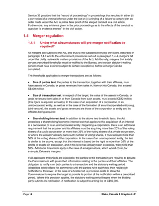 Page 14 Blake, Cassels & Graydon LLP
Section 36 provides that the “record of proceedings” in proceedings that resulted in either (i)
a conviction of a criminal offence under the Act or (ii) a finding of a failure to comply with an
order made under the Act, is prima facie proof of the alleged conduct in a civil action.
Furthermore, any evidence given in the prior proceedings as to the effects of the conduct in
question “is evidence thereof” in the civil action.
1.4 Merger regulation
Under what circumstances will pre-merger notification be1.4.1
required?
All mergers are subject to the Act, and thus to the substantive review provisions described in
paragraph 1.4.3 and to the enforcement procedures set out in paragraph 1.4.4 (mergers fall
under the civilly reviewable matters provisions of the Act). Additionally, mergers that satisfy
certain prescribed thresholds must be notified to the Bureau, and certain statutory waiting
periods must have expired (subject to certain exceptions), before a merger can be
completed.
The thresholds applicable to merger transactions are as follows:
• Size of parties test: the parties to the transaction, together with their affiliates, must
have assets in Canada, or gross revenues from sales in, from or into Canada, that exceed
C$400-million
• Size of transaction test: in respect of the target, the value of the assets in Canada, or
gross revenues from sales in or from Canada from such assets, must exceed C$82-million
(this figure is adjusted annually). In the case of an acquisition of a corporation or an
unincorporated entity, as well as in the case of the formation of an unincorporated entity (e.g.,
joint venture), the assets and gross revenues are those of the corporation or entity and its
affiliates being acquired
• Shareholding/interest test: In addition to the above two threshold tests, the Act
prescribes a shareholding/economic interest test that applies to the acquisition of an interest
in a corporation or in an unincorporated entity. Regarding a corporation, there is an additional
requirement that the acquirer and its affiliates must be acquiring more than 20% of the voting
shares of a public corporation or more than 35% of the voting shares of a private corporation,
or where the acquirer already owns such number of voting shares, it must acquire more than
50% of the voting shares of the corporation. In the case of an unincorporated entity, the test
is similar to the above, except that the interest is based on the right to more than 35% of the
profits or assets on dissolution, and if this level has already been exceeded, then more than
50%. Additional thresholds apply in the case of amalgamations, which would cover, for
example, Delaware mergers
If all applicable thresholds are exceeded, the parties to the transaction are required to provide
the Commissioner with prescribed information relating to the parties and their affiliates. The
obligation to notify is on both parties to a transaction and the statutory waiting period
(described below) does not commence until the parties have submitted their respective
notifications. However, in the case of a hostile bid, a provision exists to allow the
Commissioner to require the target to provide its portion of the notification within a prescribed
period. Where this provision applies, the statutory waiting period begins when the bidding
party submits its notification. A notification is subject to a filing fee of C$50,000.
 