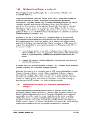 Blake, Cassels & Graydon LLP Page 15
What are the notification procedures?1.4.2
The waiting period is 30 days following the day on which complete notifications were
submitted to the Bureau.
The parties may close the transaction after the 30-day statutory waiting period has expired
unless the Commissioner makes a request for additional information, known as a
Supplementary Information Request (SIR). The scope of additional information that may be
required is potentially quite broad; any information relevant to the Commissioner’s
assessment of the transaction can be requested. Subject to the Commissioner seeking an
injunction, the merging parties may complete their merger 30 days after the information
required by the SIR has been received by the Commissioner. In many cases, however, the
parties will choose to wait until the Commissioner has completed his substantive assessment
of the transaction (see paragraph 1.4.3).
In addition to, or in lieu of, filing a notification, the merging parties can request that the
Commissioner issue an advance ruling certificate (ARC). An ARC can be issued, at the
Commissioner’s discretion, where he is satisfied that he does not have sufficient grounds
upon which to challenge the merger before the Tribunal. In practice, an ARC is issued only in
respect of mergers that do not raise any substantive concerns. The issuance of an ARC has
two important benefits:
• It exempts the parties from having to file a notification (where the Commissioner does
not issue an ARC, the parties can apply to have the requirement to file the notification
waived as long as substantially the same information was supplied with the ARC
request).
• It bars the Commissioner from later challenging the merger on the same facts upon
which the ARC was issued.
A filing fee of C$50,000 applies to a request for an ARC. Only a single fee applies where both
a request for an ARC and a notification have been submitted.
Where the Commissioner is not prepared to issue an ARC, but nevertheless determines that
he does not have grounds upon which to initiate proceedings to challenge a proposed
transaction, he will typically grant what is commonly referred to as a “no-action letter”. A
substantial number of transactions close on the basis of a no-action letter. However, where
an ARC has not been granted, the Commissioner retains the jurisdiction to challenge a
transaction for up to one year after it has been substantially completed.
What is the substantive test applicable to the review of1.4.3
mergers?
The substantive test applicable to a merger transaction is whether it will, or is likely to,
substantially prevent or lessen competition in a relevant market. A market is defined on the
basis of product and geographic dimensions. The Act provides that the factors relevant to
assessing the competitive impact of a merger include the extent of foreign competition,
whether the business being purchased has failed or is likely to fail, the extent to which
acceptable substitutes are available, barriers to entry, whether effective competition would
remain, whether a vigorous and effective competitor would be removed, the nature of change
and innovation in a relevant market, and any other factor relevant to competition.
 