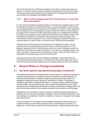 Page 16 Blake, Cassels & Graydon LLP
The Act also provides for an “efficiencies defence” under which a merger that prevents or
lessens, or is likely to prevent or lessen, competition substantially in any market in Canada
may proceed as long as the efficiency gains resulting from the merger will be greater than,
and will offset, the anticipated anticompetitive effects.
What are the consequences if the Commissioner is concerned1.4.4
with a transaction?
If, in the course of reviewing a proposed merger, the Commissioner identifies areas in which
he believes the transaction will substantially lessen or prevent competition, he will normally
try to negotiate alterations to the transaction which address his concerns. These negotiations
can be protracted. Prior to challenging a transaction before the Tribunal, the Commissioner
may apply to the Tribunal for an order enjoining the parties from completing the transaction
for a period not exceeding 30 days to permit the Commissioner to complete his inquiry. The
Commissioner can apply for an extension of the period for an additional 30 days. If the
Commissioner makes an application to the Tribunal challenging a proposed transaction, he
may also apply for an interim order on such terms as the Tribunal deems appropriate.
Following the end of this period, the Commissioner can challenge the merger. There is
precedent for the Bureau permitting the parties to take up shares and enter into a “hold
separate” agreement until the Tribunal process has run its course. Following its review, the
Tribunal can either allow the merger to proceed or, in the case of a completed merger, it can
order a purchaser to dispose of all or some assets or shares or take such other action as is
acceptable to the merging parties and to the Commissioner.
In practice, there have been very few contested proceedings. In most cases where the
Commissioner has expressed concerns, the parties have been able to agree upon a set of
commitments that are mutually satisfactory to the merging parties and to the Commissioner.
General Rules on Foreign Investments2.
2.1 Are there special rules governing foreign investment?
The Investment Canada Act is a federal statute of broad application regulating investments in
Canadian businesses by non-Canadians. Except with respect to cultural businesses, the
Investment Review Division of Industry Canada (Investment Canada) administers the
Investment Canada Act under the direction of the Minister of Industry. The Minister of
Heritage is responsible for cultural businesses (i.e., business activities relating to Canada’s
cultural heritage, such as publishing, film, video, music and broadcasting). In some cases
investments are reviewed by both the Minister of Industry and Minister of Heritage where only
part of the business activities of the Canadian business involve Canada’s cultural heritage.
Investments by non-Canadians to acquire control over existing Canadian businesses or to
establish new ones are either reviewable or notifiable under the Investment Canada Act. The
rules relating to an acquisition of control and whether an investor is a “Canadian” are complex
and comprehensive.
A “direct acquisition” for the purpose of the Investment Canada Act is the acquisition of a
Canadian business by virtue of the acquisition of all or substantially all of its assets or a
majority (or, in some cases, one-third or more) of the shares or voting interests of the entity
 