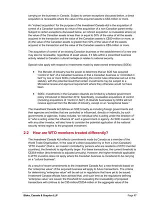 Blake, Cassels & Graydon LLP Page 17
carrying on the business in Canada. Subject to certain exceptions discussed below, a direct
acquisition is reviewable where the value of the acquired assets is C$5-million or more.
An “indirect acquisition” for the purpose of the Investment Canada Act is the acquisition of
control of a Canadian business by virtue of the acquisition of a non-Canadian parent entity.
Subject to certain exceptions discussed below, an indirect acquisition is reviewable where (a)
the value of the Canadian assets is less than or equal to 50% of the value of all the assets
acquired in the transaction and the value of the Canadian assets is C$50-million or more, or
(b) the value of the Canadian assets is greater than 50% of the value of all the assets
acquired in the transaction and the value of the Canadian assets is C$5-million or more.
The acquisition of control of an existing Canadian business or the establishment of a new one
may also be reviewable, regardless of asset values, if it falls within a prescribed business
activity related to Canada’s cultural heritage or relates to national security.
Special rules apply with respect to investments made by state-owned enterprises (SOEs):
• The Minister of Industry has the power to determine that an SOE has acquired
“control in fact” of a Canadian business or that a Canadian business is “controlled in
fact” by one or more SOEs (notwithstanding the control rules otherwise set out in the
statute), with the potential result that certain investments may be subject to a
Ministerial review and approval requirement where they otherwise would not have
been.
• SOEs’ investments in the Canadian oilsands are limited by a federal government
policy introduced in December 2012. Specifically, reviewable acquisitions of control
(including acquisitions of “control in fact”) of oilsands businesses by SOEs will not
receive approval from the Minister of Industry, except on an “exceptional basis.”
The Investment Canada Act defines an SOE broadly as including foreign governments and
their agencies and entities that are controlled or influenced, directly or indirectly, by such
governments or agencies. It also includes “an individual who is acting under the direction of”
or “who is acting under the influence of” such a government or agency. An SOE investor, as
with any other investor, will also have to consider the potential application of the national
security review regime to the proposed investment.
2.2 How are WTO members treated differently?
The Investment Canada Act reflects commitments made by Canada as a member of the
World Trade Organization. In the case of a direct acquisition by or from a (non-Canadian)
“WTO investor” (that is, an investor controlled by persons who are residents of WTO member
countries), the threshold is significantly larger. For these transactions, the current threshold is
C$354-million (this threshold is adjusted annually). However, the higher threshold applicable
to WTO investors does not apply where the Canadian business is considered to be carrying
on a “cultural business”.
As a result of recent amendments to the Investment Canada Act, a new threshold based on
the “enterprise value” of the acquired business will apply to future transactions. The criteria
for determining “enterprise value” will be set out in regulations that have yet to be issued.
Investment Canada officials have advised that, until such time as the regulations defining
“enterprise value” are issued, the threshold for evaluating the reviewability of proposed
transactions will continue to be C$5-million/C$354-million in the aggregate value of the
 
