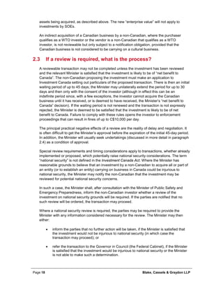 Page 18 Blake, Cassels & Graydon LLP
assets being acquired, as described above. The new “enterprise value” will not apply to
investments by SOEs.
An indirect acquisition of a Canadian business by a non-Canadian, where the purchaser
qualifies as a WTO investor or the vendor is a non-Canadian that qualifies as a WTO
investor, is not reviewable but only subject to a notification obligation, provided that the
Canadian business is not considered to be carrying on a cultural business.
2.3 If a review is required, what is the process?
A reviewable transaction may not be completed unless the investment has been reviewed
and the relevant Minister is satisfied that the investment is likely to be of “net benefit to
Canada”. The non-Canadian proposing the investment must make an application to
Investment Canada setting out particulars of the proposed transaction. There is then an initial
waiting period of up to 45 days; the Minister may unilaterally extend the period for up to 30
days and then only with the consent of the investor (although in effect this can be an
indefinite period since, with a few exceptions, the investor cannot acquire the Canadian
business until it has received, or is deemed to have received, the Minister’s “net benefit to
Canada” decision). If the waiting period is not renewed and the transaction is not expressly
rejected, the Minister is deemed to be satisfied that the investment is likely to be of net
benefit to Canada. Failure to comply with these rules opens the investor to enforcement
proceedings that can result in fines of up to C$10,000 per day.
The principal practical negative effects of a review are the reality of delay and negotiation. It
is often difficult to get the Minister’s approval before the expiration of the initial 45-day period.
In addition, the Minister will usually seek undertakings (discussed in more detail in paragraph
2.4) as a condition of approval.
Special review requirements and timing considerations apply to transactions, whether already
implemented or proposed, which potentially raise national security considerations. The term
“national security” is not defined in the Investment Canada Act. Where the Minister has
reasonable grounds to believe that an investment by a non-Canadian to acquire all or part of
an entity (or to establish an entity) carrying on business in Canada could be injurious to
national security, the Minister may notify the non-Canadian that the investment may be
reviewed for potential national security concerns.
In such a case, the Minister shall, after consultation with the Minister of Public Safety and
Emergency Preparedness, inform the non-Canadian investor whether a review of the
investment on national security grounds will be required. If the parties are notified that no
such review will be ordered, the transaction may proceed.
Where a national security review is required, the parties may be required to provide the
Minister with any information considered necessary for the review. The Minister may then
either:
• inform the parties that no further action will be taken, if the Minister is satisfied that
the investment would not be injurious to national security (in which case the
transaction may proceed); or
• refer the transaction to the Governor in Council (the Federal Cabinet), if the Minister
is satisfied that the investment would be injurious to national security or the Minister
is not able to make such a determination.
 