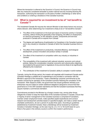 Blake, Cassels & Graydon LLP Page 19
Where the transaction is referred to the Governor in Council, the Governor in Council may
take any measures considered advisable to protect national security including blocking the
transaction, authorizing the transaction on the basis of written undertakings or other terms
and conditions or ordering a divestiture of the Canadian business.
2.4 What is required for an investment to be of “net benefit to
Canada”?
The Investment Canada Act requires the relevant Minister to take these factors into account,
where relevant, when determining if an investment is likely to be of “net benefit to Canada”:
• The effect of the investment on the level and nature of economic activity in Canada,
including, without limiting the generality of the foregoing, the effect on employment,
on resource processing, on the utilization of parts, components and services
produced in Canada and on exports from Canada
• The degree and significance of participation by Canadians in the Canadian business
and in any industry or industries in Canada of which the Canadian business forms a
part
• The effect of the investment on productivity, industrial efficiency, technological
development, product innovation and product variety in Canada
• The effect of the investment on competition within any industry or industries in
Canada
• The compatibility of the investment with national industrial, economic and cultural
policies, taking into consideration industrial, economic and cultural policy objectives
enunciated by the government or legislature of any province likely to be significantly
affected by the investment
• The contribution of the investment to Canada’s ability to compete in world markets
Typically, during the 45-day period, the investor will negotiate with Investment Canada and/or
Canadian Heritage a suitable set of undertakings to be provided in connection with the
Minister’s approval of the transaction. These undertakings comprise commitments by the
investor concerning its operation of the Canadian business following the completion of the
transaction. With respect to SOEs, the government has issued guidelines whereby such
enterprises may be subject to certain additional obligations designed to ensure that their
governance is in line with Canadian standards and that the Canadian businesses that they
acquire maintain a commercial orientation.
Commitments provided to the Minister by a foreign investor may, among other things,
obligate the investor to keep the head office of the Canadian business in Canada, ensure that
a majority of senior management of the Canadian business is comprised of Canadians,
maintain certain employment levels, make specified capital expenditures and conduct
research and development activities based on specified budgets, and make a certain level of
charitable contributions, all over a period of usually three years. According to guidelines
established by Investment Canada, these undertakings will be reviewed by Investment
Canada or Canadian Heritage, as the case may be, on a 12- to 18-month basis for up to
three to five years in the ordinary course to confirm the investor’s performance.
 