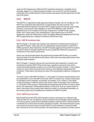 Page 22 Blake, Cassels & Graydon LLP
under the WTO Agreements. While the WTO complaints mechanism is available only to
sovereign states (or to a regional grouping of states, such as the EU), private companies
confronting WTO unlawful barriers in their activities may request that their governments make
use of the system.
NAFTA3.4.2
The NAFTA is a regional free trade agreement between Canada, the U.S. and Mexico. The
NAFTA has essentially eliminated duties on trade between the three countries. The
preferential treatment granted to the other NAFTA parties’ goods and services would violate
Canada’s most favoured nation obligations to other WTO Members under the WTO
Agreements but for an exception for this type of agreement. The NAFTA also imposes
similar, and in some cases, more comprehensive, rules to those found in the WTO
Agreements. Aside from differences in tariffs, the biggest differences between the WTO and
NAFTA agreements are in respect of investment and services rules.
NAFTA investment rules3.4.2.1
NAFTA Chapter 11 provides rules relating to the treatment of investments and investors of
other NAFTA Parties. These rules are more detailed than those provided for in the WTO’s
TRIMs Agreement. Most importantly, the NAFTA enables aggrieved foreign NAFTA investors
to submit a claim for damages against the country complained of without any approval or
involvement of the investor’s government.
Claims can only be brought against the government of another NAFTA Party; an investor
cannot complain of its own government’s actions. Either party may seek judicial review of the
arbitration panel’s decision.
NAFTA Chapter 11 extends national and most favoured nation treatment to investors and
investments of another NAFTA Party so that laws, regulations and government actions
cannot discriminate between investors of any of the three countries. Chapter 11 also enables
investors to make claims that government measures have effectively expropriated their
investment. These claims may recoup the value of the expropriated investment, including lost
profits.
To pursue a claim under NAFTA Chapter 11, the investor or company involved typically must
be incorporated in one of the NAFTA countries. NAFTA investors may, however, bring claims
for damages to their investment. Accordingly, for example, a U.S. investor in a European
company operating in a NAFTA country may submit a claim for damages to the investment,
i.e., the shares of the company. That damage would typically take the form of a drop in share
price or the suppression of anticipated increases in share price. Such an investor could not
stand in the shoes of the company itself unless the investor is a controlling shareholder, as
the company would not be considered an investment of a NAFTA investor.
NAFTA services rules3.4.2.2
Both the NAFTA and the WTO GATS discipline services, but they do so in different ways.
Under the NAFTA, U.S. and Mexican service providers must be extended national treatment
in all service sectors, except those specifically excluded (under the GATS, national treatment
is extended only in those service sectors specifically included). This means that each country
must accord to service providers of another NAFTA country treatment no less favourable
than it accords to its own service providers. No local presence is required to provide a service
 