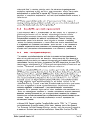 Blake, Cassels & Graydon LLP Page 23
cross-border. NAFTA countries must also ensure that licensing and regulations relate
principally to competence or ability and do not have the purpose or effect of discriminating
against nationals of another NAFTA country. NAFTA countries can maintain existing
restrictions on cross-border services where such restrictions have been listed in an annex to
the Agreement.
NAFTA also eases restrictions on the entry of “business persons” for the purposes of
providing marketing, training, and before and after sales and service for their products and
services. For details, see Section IX, “Immigration Law”.
Canada-U.S. agreement on procurement3.4.3
Outside the context of NAFTA, Canada and the U.S. have entered into an agreement on
government procurement which has the effect of liberalizing access to sub-central
government procurements in both countries. In addition, the agreement provides for
exemptions for Canada from Buy American provisions of the American Recovery and
Reinvestment Act of 2009 in relation to certain programs in exchange for temporary
Canadian procurement commitments for certain construction projects not included in the
WTO Agreement on Government Procurement. Canada and the U.S. also committed to
explore the scope of a long-term government procurement agreement to deepen, on a
reciprocal basis, procurement commitments beyond those under the WTO and NAFTA.
Free Trade Agreements (FTAs)3.4.4
FTAs generally provide for preferential tariff rates on imported goods and services and
enhanced market access to goods and services of the member parties. Such agreements
may also provide for protection such as most favoured nation and national treatment. FTAs
may go beyond the scope and extent of coverage of the WTO Agreements. Moreover, FTAs
may cover areas not addressed by WTO Agreements, such as protection of investments and
investors. FTAs generally provide for dispute settlement mechanisms.
Canada has entered into FTAs with numerous countries apart from the U.S. and Mexico (the
NAFTA countries), including: Colombia, Costa Rica, Chile, Israel, Jordan, Panama, Peru, and
the European Free Trade Agreement (EFTA) countries (Iceland, Norway, Switzerland and
Liechtenstein). In November 2013, negotiations for a Canada-Honduras FTA was signed, but
it has not yet come into force. Negotiations of a Canada-South Korea FTA have also been
concluded. Canada is in the process of negotiating FTAs with a number of other countries
including: Singapore, Japan, the Dominican Republic, the Ukraine, Morocco, and the
Caribbean Community countries. In May 2009, Canadian and European Union (EU) leaders
announced an agreement to launch negotiations towards a comprehensive economic
partnership agreement. Canada and the EU have since completed nine rounds of
negotiations and an agreement in principle was signed in October 2013. In November 2010,
Canada and India began the negotiation of a possible comprehensive economic partnership
agreement, following the release of a joint study group report concerning key sectors of
interest and the possible parameters of a comprehensive trade agreement between the two
countries. Canada and India have since completed eight rounds of negotiations and
discussions are ongoing.
In October 2012, Canada joined the Trans-Pacific Partnership (TPP). The TPP currently
comprises Australia, Brunei Darussalam, Chile, Japan, Malaysia, Mexico, New Zealand,
Peru, Singapore, the United States and Vietnam. Members are in the process of negotiating
an agreement designed to promote free trade between Asia and the Americas. The 19th
 